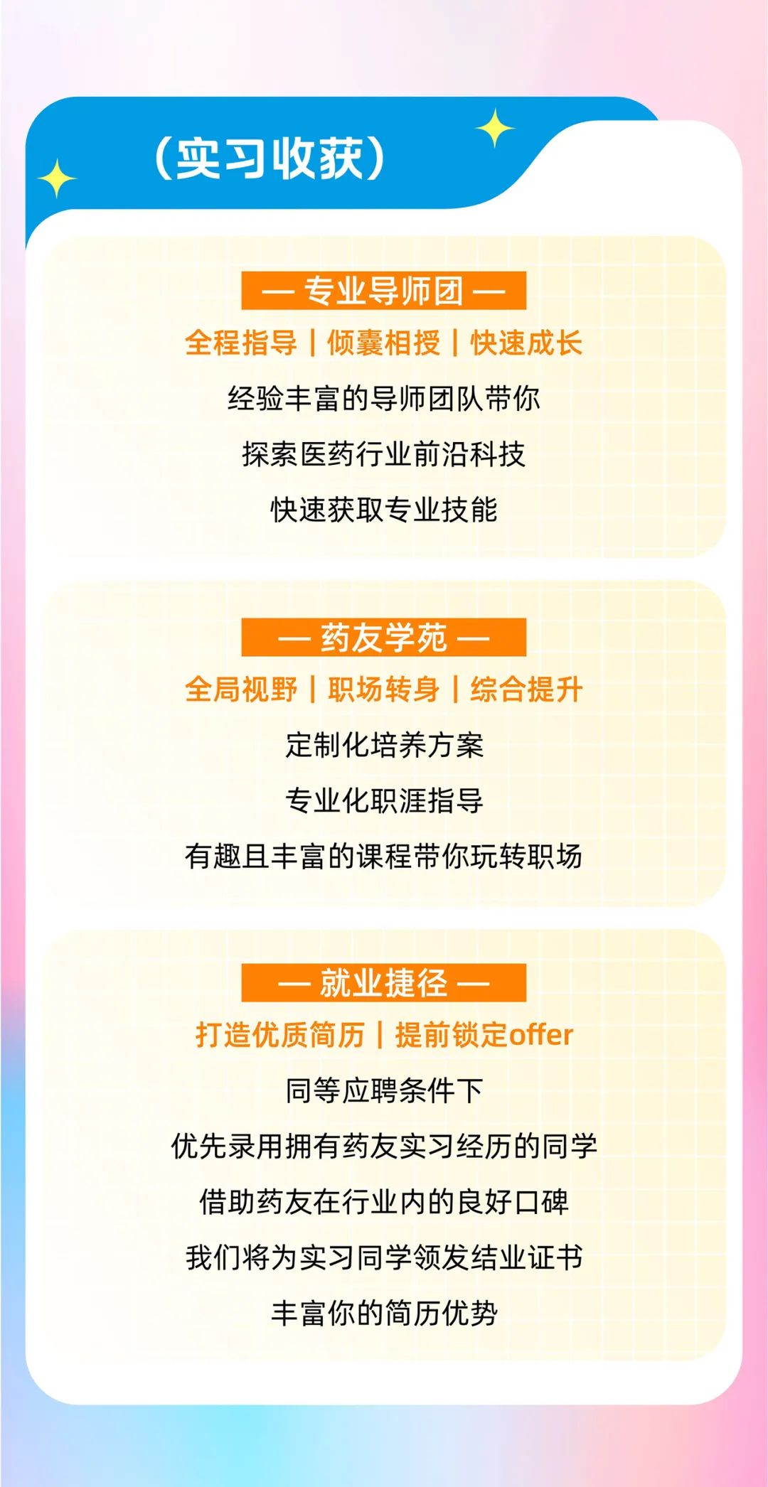 <p>(实习收获)</p>
<p>专业导师团一</p>
<p>全程指导|倾囊相授|快速成长</p>
<p>经验丰富的导师团队带你<br/>探索医药行业前沿科技<br/>快速获取专业技能</p>
<p>药友学苑一</p>
<p>全局视野|职场转身|综合提升</p>
<p>定制化培养方案<br/>专业化职涯指导</p>
<p>有趣且丰富的课程带你玩转职场</p>
<p>就业捷径</p>
<p>打造优质简历|提前锁定offer</p>
<p>同等应聘条件下</p>
<p>优先录用拥有药友实习经历的同学<br/>借助药友在行业内的良好口碑<br/>我们将为实习同学领发结业证书</p>
<p>丰富你的简历优势</p>
