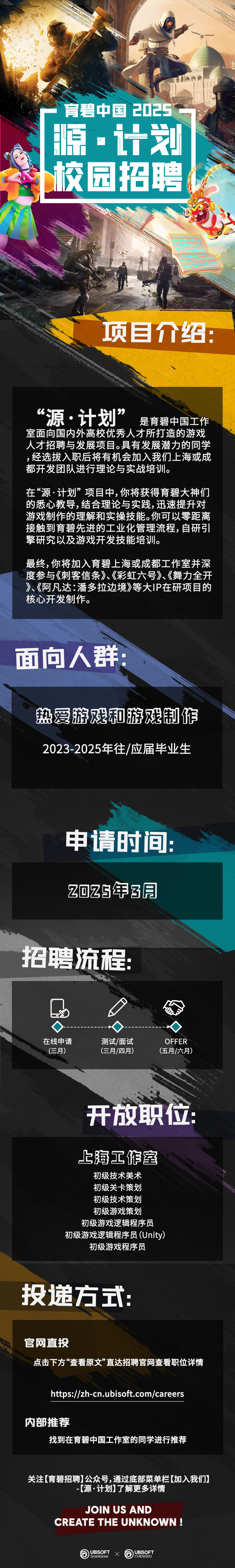 <p> <br/>育碧中国2025<br/>源.计划<br/>校园招聘</p>
<p> </p>
<p>0858240<br/>02240P3249<br/> </p>
<p>980*4550</p>
<p>项目介绍:</p>
<p>“源.计划”<br/>是育碧中国工作<br/>室面向国内外高校优秀人才所打造的游戏<br/>人才招聘与发展项目。具有发展潜力的同学<br/>,经选拔入职后将有机会加入我们上海或成<br/>都开发团队进行理论与实战培训。</p>
<p>在“源·计划”项目中,你将获得育碧大神们<br/>的悉心教导,结合理论与实践,迅速提升对<br/>游戏制作的理解和实操技能。你可以零距离<br/>接触到育碧先进的工业化管理流程，自研引<br/>擎研究以及游戏开发技能培训。</p>
<p>最终,你将加入育碧上海或成都工作室并深<br/>度参与《刺客信条》、《彩虹六号》、《舞力全开<br/>》、《阿凡达:潘多拉边境》等大IP在研项目的<br/>核心开发制作。</p>
<p>面向人群</p>
<p>热爱游戏和游戏制作<br/>2023-2025年往/应届毕业生</p>
<p>申请时间:<br/>2025年3月</p>
<p>拾聘流程</p>
<p>心<br/>F</p>
<p> </p>
<p>在线申请</p>
<p>(三月)</p>
<p>测试/面试<br/>(三月/四月)</p>
<p>OFFER<br/>(五月/六月)</p>
<p>开放职位</p>
<p>上海工作室</p>
<p>初级技术美术<br/>初级关卡策划<br/>初级技术策划<br/>初级游戏策划</p>
<p>初级游戏逻辑程序员<br/>初级游戏逻辑程序员(Unity)<br/>初级游戏程序员</p>
<p>投递方式</p>
<p>官网直投</p>
<p>点击下方“查看原文”直达招聘官网查看职位详情</p>
<p>https://zh-cn.ubisoft.com/careers</p>
<p>内部推荐</p>
<p>找到在育碧中国工作室的同学进行推荐</p>
<p>关注[育碧招聘]公众号,通过底部菜单栏[加入我们</p>
<p>-[源·计划]了解更多详情</p>
<p>JOIN US AND</p>
<p>CREATE THE UNKNOWN</p>
<p>UBISOFT<br/>X<br/>SHANGHAI</p>
<p>UBISOFT<br/>CHENGDU</p>
