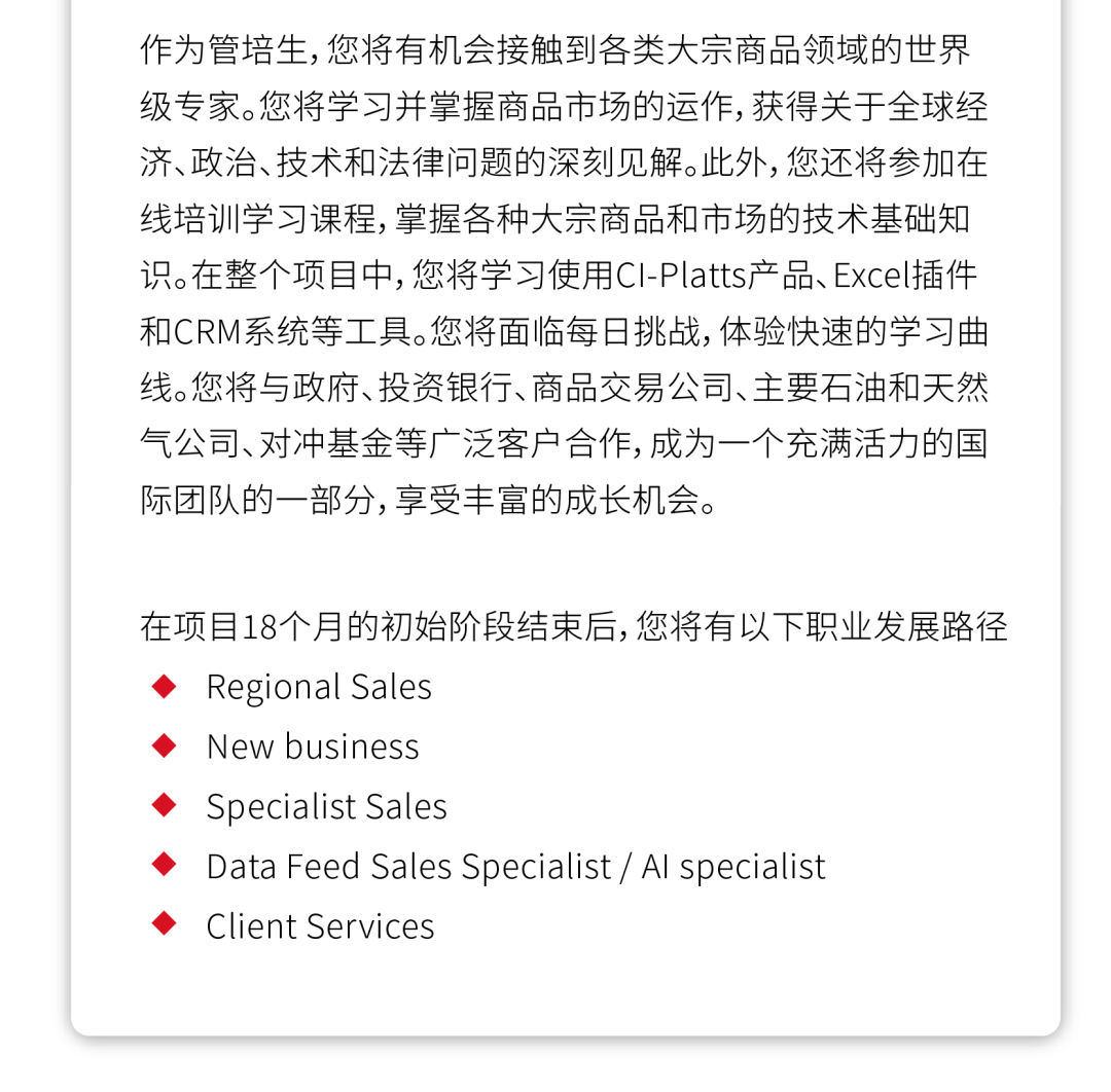 <p>作为管培生,您将有机会接触到各类大宗商品领域的世界<br/>级专家。您将学习并掌握商品市场的运作,获得关于全球经<br/>济、政治、技术和法律问题的深刻见解。此外,您还将参加在<br/>线培训学习课程,掌握各种大宗商品和市场的技术基础知<br/>识。在整个项目中,您将学习使用CI-Platts产品、Excel插件<br/>和CRM系统等工具。您将面临每日挑战,体验快速的学习曲<br/>线。您将与政府、投资银行、商品交易公司、主要石油和天然<br/>气公司、对冲基金等广泛客户合作,成为一个充满活力的国<br/>际团队的一部分,享受丰富的成长机会。</p>
<p>在项目18个月的初始阶段结束后,您将有以下职业发展路径<br/>Regional Sales</p>
<p>New business</p>
<p>Specialist Sales</p>
<p>Data Feed Sales Specialist / Al specialist</p>
<p>Client Services</p>
