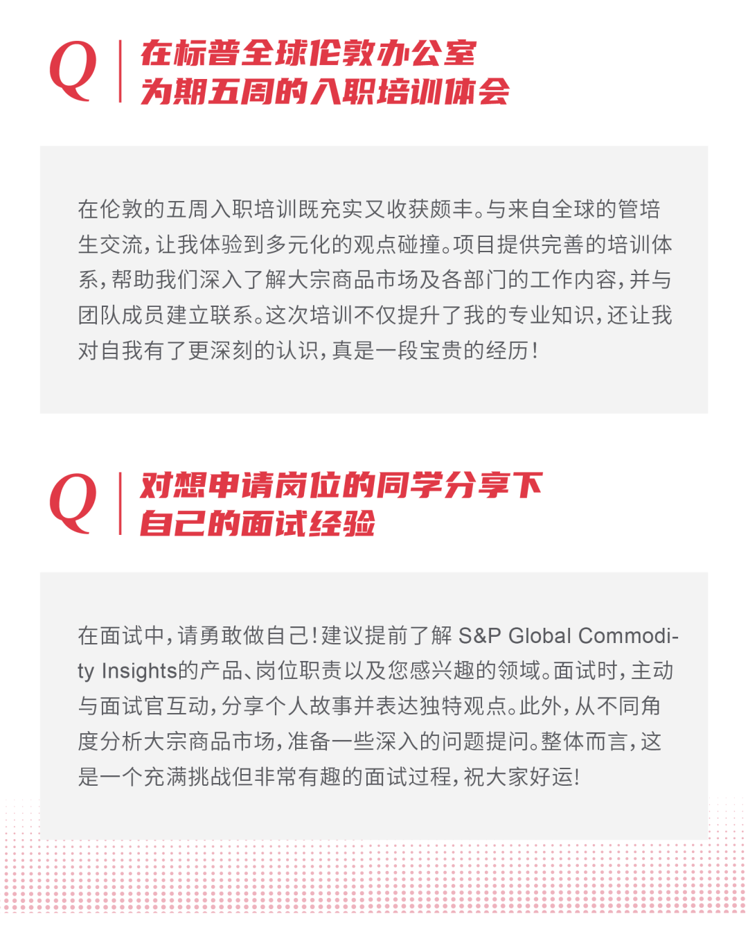 <p>在标普全球伦敦办公室<br/>为期五周的入职培训体会</p>
<p>在伦敦的五周入职培训既充实又收获颇丰。与来自全球的管培<br/>生交流,让我体验到多元化的观点碰撞。项目提供完善的培训体<br/>系,帮助我们深入了解大宗商品市场及各部门的工作内容,并与<br/>团队成员建立联系。这次培训不仅提升了我的专业知识,还让我<br/>对自我有了更深刻的认识,真是一段宝贵的经历!</p>
<p> </p>
<p>对想申请岗位的同学分享下<br/>自己的面试经验</p>
<p>在面试中,请勇敢做自己!建议提前了解S&P Global Commodi<br/>ty Insights的产品、岗位职责以及您感兴趣的领域。面试时,主动<br/>与面试官互动,分享个人故事并表达独特观点。此外,从不同角<br/>度分析大宗商品市场,准备一些深入的问题提问。整体而言,这<br/>是一个充满挑战但非常有趣的面试过程,祝大家好运!</p>
