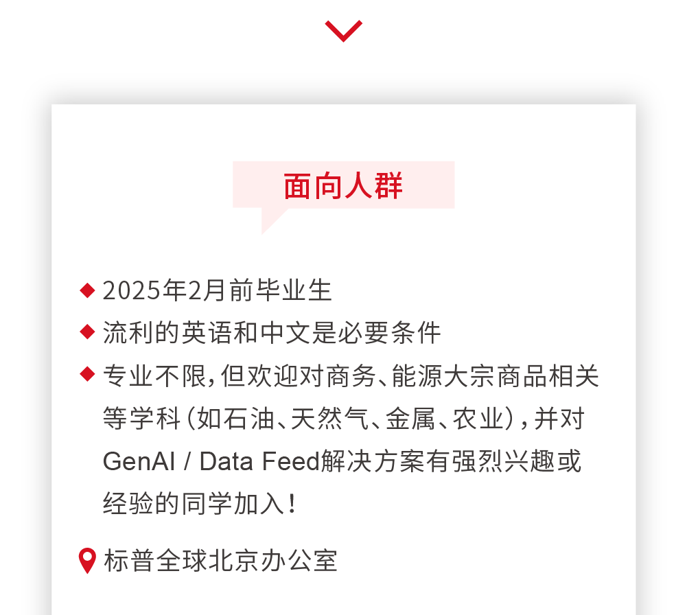 <p>面向人群</p>
<p>2025年2月前毕业生</p>
<p>流利的英语和中文是必要条件</p>
<p>专业不限,但欢迎对商务、能源大宗商品相关<br/>等学科(如石油、天然气、金属、农业),并对<br/>GenAI/Data Feed解决方案有强烈兴趣或<br/>经验的同学加入!</p>
<p>标普全球北京办公室</p>
