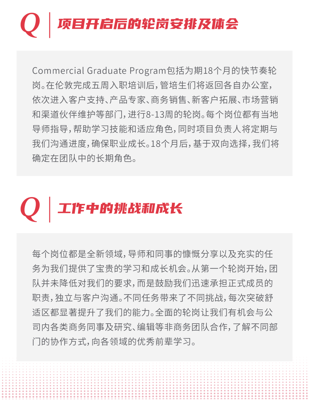 <p>0</p>
<p>项目开启后的轮岗安排及体会</p>
<p>Commercial Graduate Program包括为期18个月的快节奏轮<br/>岗。在伦敦完成五周入职培训后,管培生们将返回各自办公室，<br/>依次进入客户支持、产品专家、商务销售、新客户拓展、市场营销<br/>和渠道伙伴维护等部门,进行8-13周的轮岗。每个岗位都有当地<br/>导师指导,帮助学习技能和适应角色,同时项目负责人将定期与<br/>我们沟通进度,确保职业成长。18个月后,基于双向选择,我们将<br/>确定在团队中的长期角色。</p>
<p>0</p>
<p>工作中的挑战和成长</p>
<p>每个岗位都是全新领域,导师和同事的慷慨分享以及充实的任<br/>务为我们提供了宝贵的学习和成长机会。从第一个轮岗开始,团<br/>队并未降低对我们的要求,而是鼓励我们迅速承担正式成员的<br/>职责,独立与客户沟通。不同任务带来了不同挑战,每次突破舒<br/>适区都显著提升了我们的能力。全面的轮岗让我们有机会与公<br/>司内各类商务同事及研究、编辑等非商务团队合作,了解不同部<br/>门的协作方式,向各领域的优秀前辈学习。</p>
