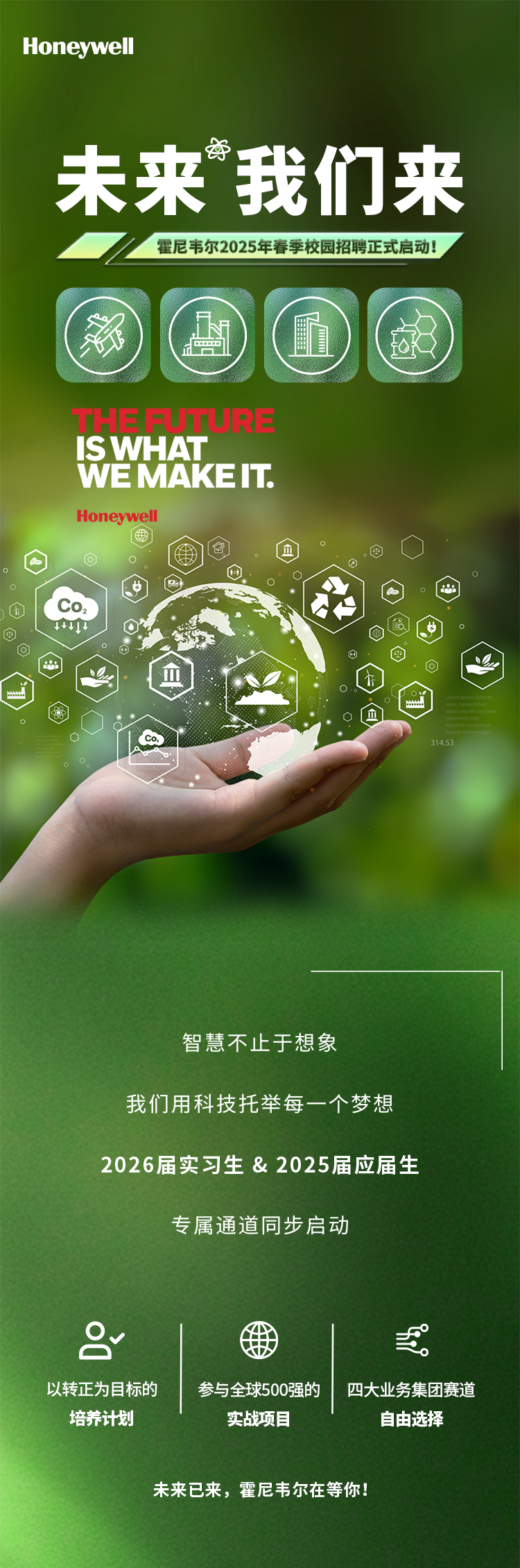 <p>Honeywell</p>
<p>资</p>
<p>][未来我们来</p>
<p>霍尼韦尔2025年春季校园招聘正式启动!</p>
<p>i</p>
<p>THESU ) </p>
<p>ISWHAT</p>
<p>WEMAKEIT.</p>
<p>Honeywell</p>
<p>a。仓.因</p>
<p>。◆0。</p>
<p>④Co2</p>
<p>中    粤</p>
<p>回电Q</p>
<p>'血</p>
<p>。0血</p>
<p>。' Co314.53</p>
<p>。</p>
<p>智慧不止于想象</p>
<p>我们用科技托举每一个梦想</p>
<p>2026届实习生& 2025届应届生</p>
<p>专属通道同步启动</p>
<p>2三</p>
<p>以转正为目标的参与全球500强的四大业务集团赛道</p>
<p>培养计划实战项目自由选择</p>
<p>未来已来,霍尼韦尔在等你!</p>
