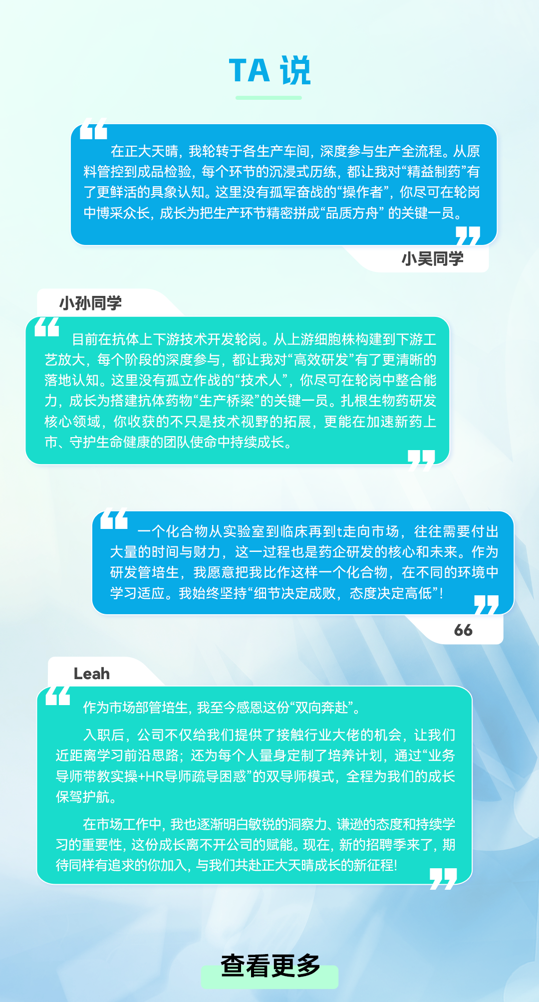 <p>TA说</p>
<p>在正大天晴，我轮转于各生产车间,深度参与生产全流程。从原</p>
<p>料管控到成品检验,每个环节的沉浸式历练,都让我对&ldquo;精益制药&rdquo;有</p>
<p>了更鲜活的具象认知。这里没有孤军奋战的&ldquo;操作者&rdquo;，你尽可在轮岗</p>
<p>中博采众长，成长为把生产环节精密拼成&ldquo;品质方舟&rdquo;的关键一员。</p>
<p>小吴同学</p>
<p>小孙同学</p>
<p>目前在抗体上下游技术开发轮岗。从上游细胞株构建到下游工</p>
<p>艺放大，每个阶段的深度参与，都让我对&ldquo;高效研发&rdquo;有了更清晰的</p>
<p>落地认知。这里没有孤立作战的&ldquo;技术人，你尽可在轮岗中整合能</p>
<p>力，成长为搭建抗体药物&ldquo;生产桥梁&rdquo;的关键一员。扎根生物药研发</p>
<p>核心领域，你收获的不只是技术视野的拓展，更能在加速新药上</p>
<p>市、守护生命健康的团队使命中持续成长。</p>
<p>一个化合物从实验室到临床再到t走向市场，往往需要付出</p>
<p>大量的时间与财力，这一过程也是药企研发的核心和未来。作为</p>
<p>研发管培生，我愿意把我比作这样一个化合物，在不同的环境中</p>
<p>学习适应。我始终坚持&ldquo;细节决定成败，态度决定高低&rdquo;!</p>
<p>66</p>
<p>Leah</p>
<p>作为市场部管培生,我至今感恩这份&ldquo;双向奔赴&rdquo;。</p>
<p>入职后，公司不仅给我们提供了接触行业大佬的机会，让我们</p>
<p>近距离学习前沿思路;还为每个人量身定制了培养计划，通过&ldquo;业务</p>
<p>导师带教实操+HR导师疏导困惑&rdquo;的双导师模式，全程为我们的成长</p>
<p>保驾护航。</p>
<p>在市场工作中，我也逐渐明白敏锐的洞察力、谦逊的态度和持续学</p>
<p>习的重要性，这份成长离不开公司的赋能。现在，新的招聘季来了，期</p>
<p>待同样有追求的你加入，与我们共赴正大天晴成长的新征程</p>
<p>查看更多</p>
