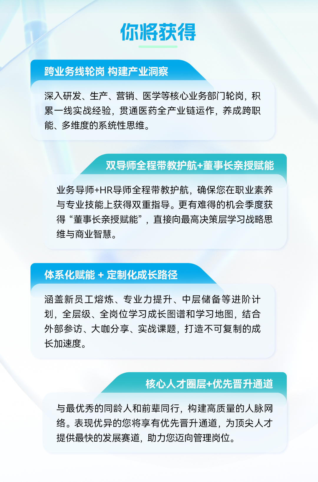 <p>你将获得</p>
<p>跨业务线轮岗构建产业洞蔡</p>
<p>深入研发、生产、营销、医学等核心业务部门轮岗，积</p>
<p>累一线实战经验,贯通医药全产业链运作，养成跨职</p>
<p>能、多维度的系统性思维。</p>
<p>双导师全程带教护航+董事长亲授赋能</p>
<p>业务导师+HR导师全程带教护航,确保您在职业素养</p>
<p>与专业技能上获得双重指导。更有难得的机会季度获</p>
<p>得&ldquo;董事长亲授赋能&rdquo;，直接向最高决策层学习战略思</p>
<p>维与商业智慧。</p>
<p>体系化赋能+ 定制化成长路径</p>
<p>涵盖新员工熔炼、专业力提升、中层储备等进阶计</p>
<p>划，全层级、全岗位学习成长图谱和学习地图,结合</p>
<p>外部参访、大咖分享、实战课题，打造不可复制的成</p>
<p>长加速度。</p>
<p>核心人才圈层+优先晋升通道</p>
<p>与最优秀的同龄人和前辈同行，构建高质量的人脉网</p>
<p>络。表现优异的您将享有优先普升通道，为顶尖人才</p>
<p>提供最快的发展赛道,助力您迈向管理岗位。</p>

