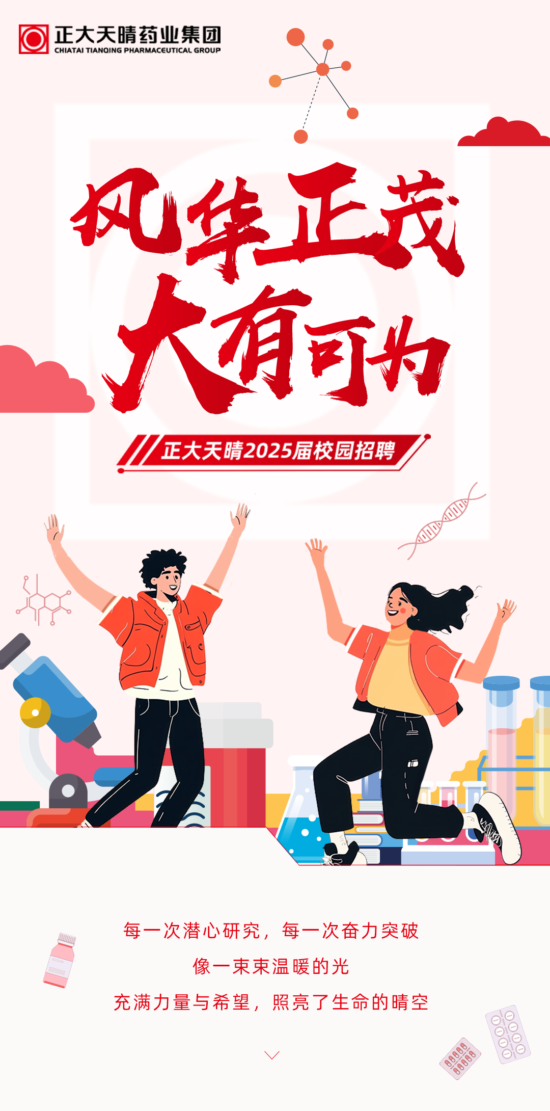 <p>正大天晴药业集团<br/>CHIATAI TIANOING PHARMACEUTICAL GROUP</p>
<p>风华正茂</p>
<p>大有可为</p>
<p>正大天晴2025届校园招聘</p>
<p>每一次潜心研究，每一次奋力突破</p>
<p>像一束束温暖的光</p>
<p>充满力量与希望，照亮了生命的晴空</p>
<p>8尚供食真</p>
<p>尚贷业尚</p>
