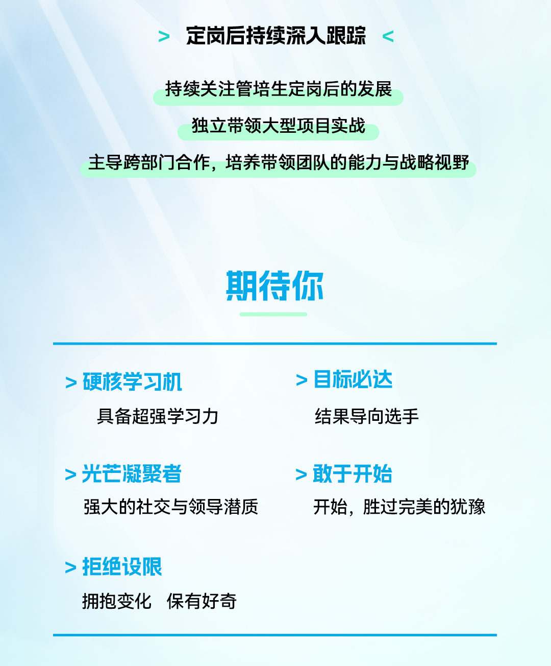 <p>定岗后持续深人跟踪</p>
<p>持续关注管培生定岗后的发展</p>
<p>独立带领大型项目实战</p>
<p>主导跨部门合作，培养带领团队的能力与战略视野</p>
<p>期待你</p>
<p>&middot;硬核学习机</p>
<p>&middot;目标必达</p>
<p>具备超强学习力</p>
<p>结果导向选手</p>
<p>>光芒凝聚者</p>
<p>>敢于开始</p>
<p>强大的社交与领导潜质</p>
<p>开始，胜过完美的犹豫</p>
<p>拒绝设限</p>
<p>拥抱变化</p>
<p>保有好奇</p>
