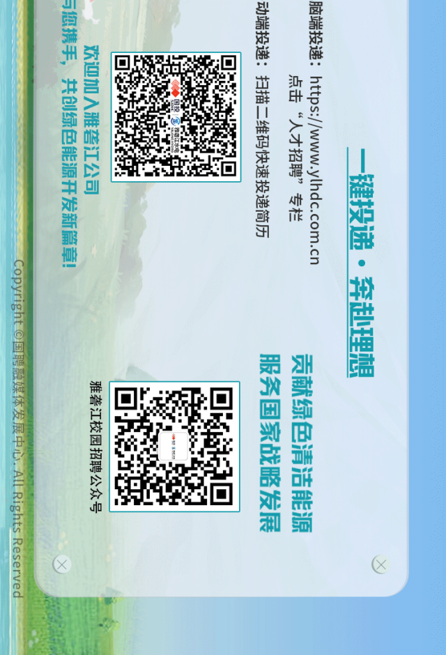 <p>与您携手,共创绿色能源开发新篇章</p>
<p>动端投递：扫描二维码快速投递简历</p>
<p>脑端投递：https://www.ylhdc.com.cn</p>
<p>欢迎加入雅砻江公司</p>
<p>点击“人才招聘”专栏</p>
<p>健投递·奔赴理想</p>
<p>服务国家战略发展</p>
<p>贡献绿色清洁能源</p>
<p>雅砻江校园招聘公众号</p>
<p>Reservec</p>
