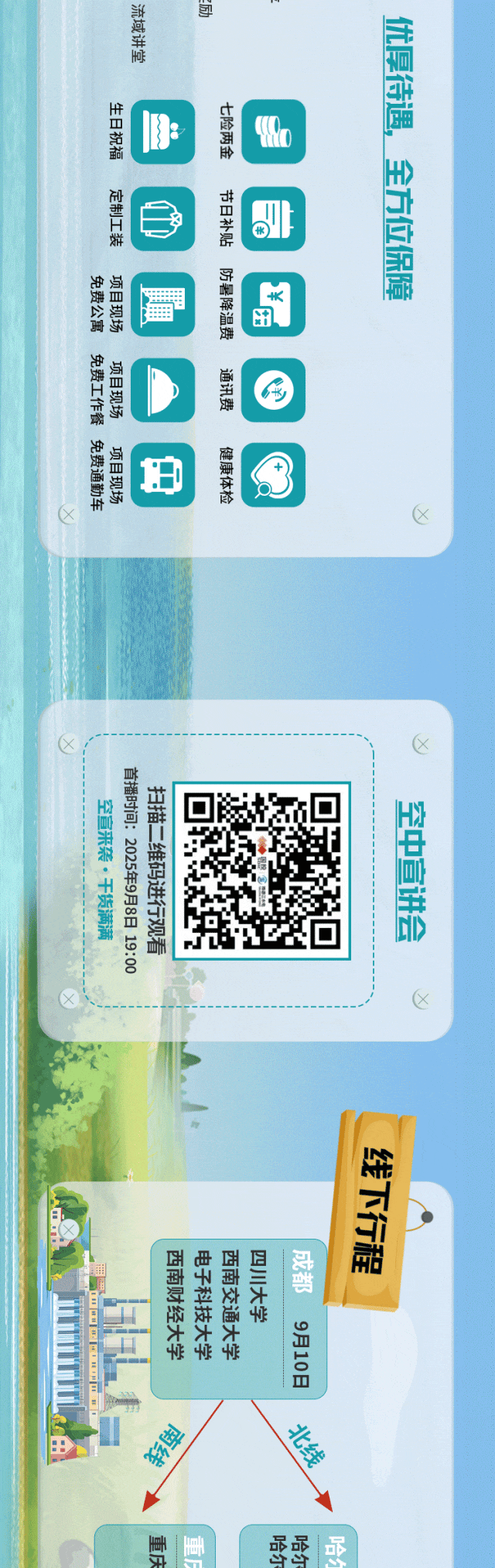 <p>流域讲堂</p>
<p>优厚待遇</p>
<p>生日祝福</p>
<p>七险两金</p>
<p>全方位保障</p>
<p>定制工装</p>
<p>节日补贴</p>
<p>防暑降温费</p>
<p>免费公寓</p>
<p>项目现场</p>
<p>田</p>
<p>免费工作餐</p>
<p>项目现场</p>
<p>通讯费</p>
<p>K</p>
<p>免费通勤车</p>
<p>项目现场</p>
<p>健康体检</p>
<p>首播时间:2025年9月8日 19:00</p>
<p>扫描二维码进行观看</p>
<p>空宣来袭·干货满满</p>
<p>空中宣讲会</p>
<p>线下行程</p>
<p>西南财经大学</p>
<p>电子科技大学</p>
<p>西南交通大学</p>
<p>四川大学</p>
<p>成都</p>
<p>9月10日</p>
<p>北线</p>
<p>彩卑</p>
<p>g</p>
<p>重庆</p>
<p>ml</p>
<p>点</p>
