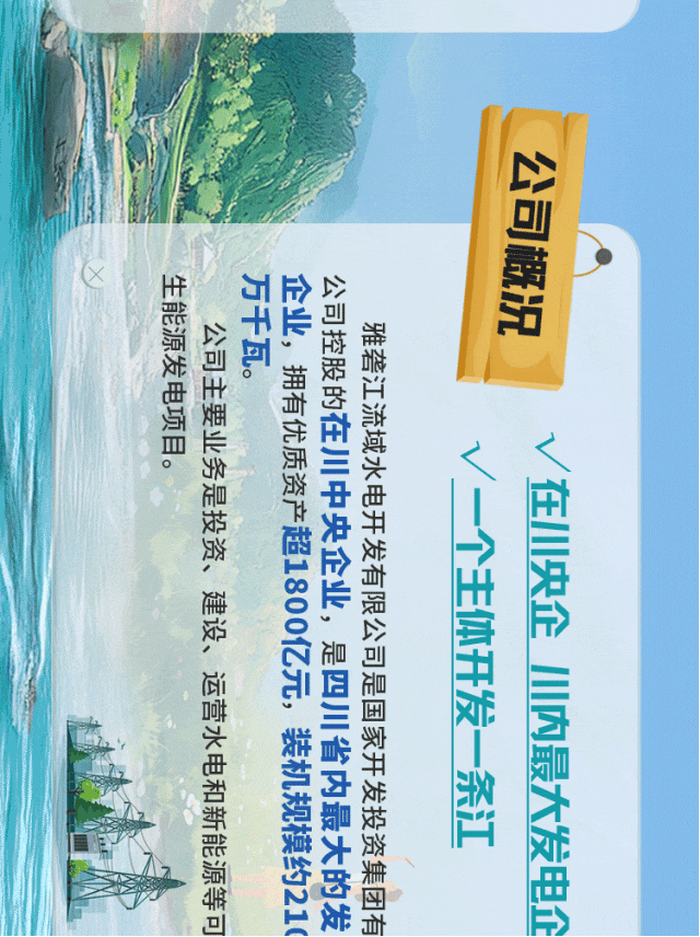<p>公司概况</p>
<p>生能源发电项目。</p>
<p>万千瓦。</p>
<p>企业，拥有优质资产超1800亿元，装机规模约210</p>
<p>公司控股的在川中央企业，是四川省内最大的发</p>
<p>公司主要业务是投资、建设、运营水电和新能源等可</p>
<p>雅砻江流域水电开发有限公司是国家开发投资集团有</p>
<p>V在川央企小内最大发电企</p>
<p>/一个主体开发一条江</p>
