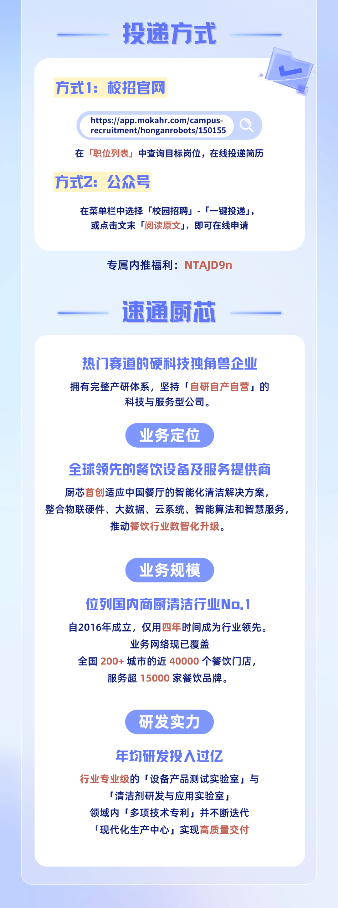 <p>投递方式</p>
<p>方式1:校招官网</p>
<p>https://app.mokahr.com/campus</p>
<p>recruitment/honganrobots/150155</p>
<p>在「职位列表」中查询目标岗位，在线投递简历</p>
<p>方式2:公众号</p>
<p>在菜单栏中选择「校园招聘」-「一键投递」，<br/>或点击文末「阅读原文」，即可在线申请</p>
<p>专属内推福利:NTAD9n<br/>速通厨芯</p>
<p>热门赛道的硬科技独角兽企业<br/>拥有完整产研体系，坚持「自研自产自营」的</p>
<p>科技与服务型公司。</p>
<p>业务定位</p>
<p>全球领先的餐饮设备及服务提供商<br/>厨芯首创适应中国餐厅的智能化清洁解决方案，</p>
<p>整合物联硬件、大数据、云系统、智能算法和智慧服务，</p>
<p>推动餐饮行业数智化升级。</p>
<p>业务规模</p>
<p>位列国内商厨清洁行业No.1<br/>自2016年成立，仅用四年时间成为行业领先。</p>
<p>业务网络现已覆盖</p>
<p>全国200+城市的近40000个餐饮门店，<br/>服务超 15000家餐饮品牌。</p>
<p>研发实力</p>
<p>年均研发投入过亿</p>
<p>行业专业级的「设备产品测试实验室」与</p>
<p>「清洁剂研发与应用实验室」<br/>领域内「多项技术专利」并不断迭代<br/>「现代化生产中心」实现高质量交付</p>
