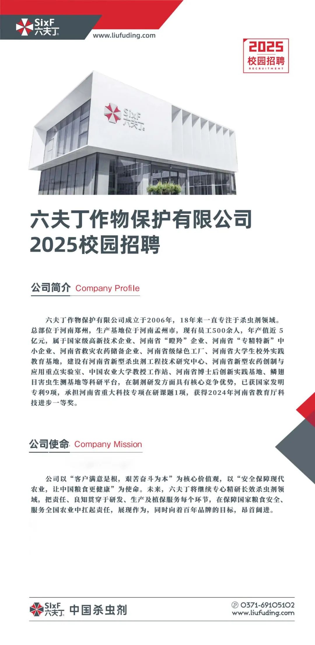 <p>www.liufuding.com</p>
<p>2025<br/>校园招聘<br/>RECRU1TP<br/>EN</p>
<p>奖</p>
<p>六夫丁作物保护有限公司<br/>2025校园招聘</p>
<p>公司简介Company Profile</p>
<p>六夫丁作物保护有限公司成立于2006年,18年来一直专注于杀虫剂领域。<br/>总部位于河南郑州,生产基地位于河南孟州市,现有员工500余人,年产值近5<br/>亿元,属于国家级高新技术企业、河南省“瞪羚”企业、河南省“专精特新”中<br/>小企业、河南省救灾农药储备企业、河南省级绿色工厂、河南省大学生校外实践<br/>教育基地,建设有河南省新型杀虫剂工程技术研究中心、河南省新型农药创制与<br/>应用重点实验室、中国农业大学教授工作站、河南省博士后创新实践基地、鳞翅<br/>目害虫生测基地等科研平台,在制剂研发方面具有核心竞争优势,已获国家发明<br/>专利9项,承担河南省重大科技专项在研课题1项,获得2024年河南省教育厅科<br/>技进步一等奖。</p>
<p>公司使命Company Mission</p>
<p>公司以“客户满意是根,艰苦奋斗为本”为核心价值观,以“安全保障现代<br/>农业,让中国粮食更健康”为使命。未来,六夫丁将继续专心精研长效杀虫剂领<br/>域,把责任、良知贯穿于研发、生产及植保服务每个环节,在保障国家粮食安全、<br/>服务全国农业中扛起责任,展现作为,同时向着百年品牌的目标,昂首阔进。</p>
<p>.中国杀虫剂</p>
<p>0371-69105102<br/>www.liufuding.com</p>