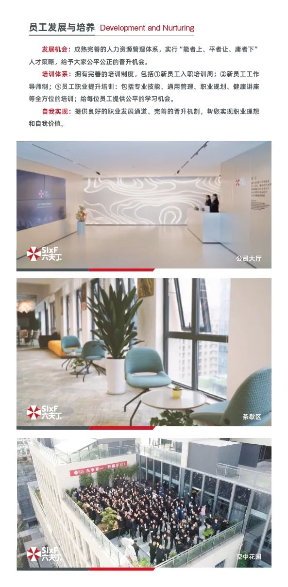 <p>员工发展与培养Development and Nurturing</p>
<p>发展机会成熟完善的人力资源管理体系,实行“能者上、平者让、庸者下"</p>
<p>人才策略,给予大家公平公正的晋升机会。</p>
<p>培训体系:拥有完善的培训制度,包括①新员工入职培训周②新员工工作</p>
<p>导师制:③员工职业提升培训:包括专业技能、通用管理、职业规划、健康讲座</p>
<p>等全方位的培训:给每位员工提供公平的学习机会。</p>
<p>自我实现:提供良好的职业发展通道、完善的晋升机制,帮您实现职业理想</p>
<p>和自我价值。</p>
<p>C%</p>
<p>幾</p>
<p>公司大厅</p>
<p>义</p>
<p>茶歇区</p>
<p>寿空中花园</p>
