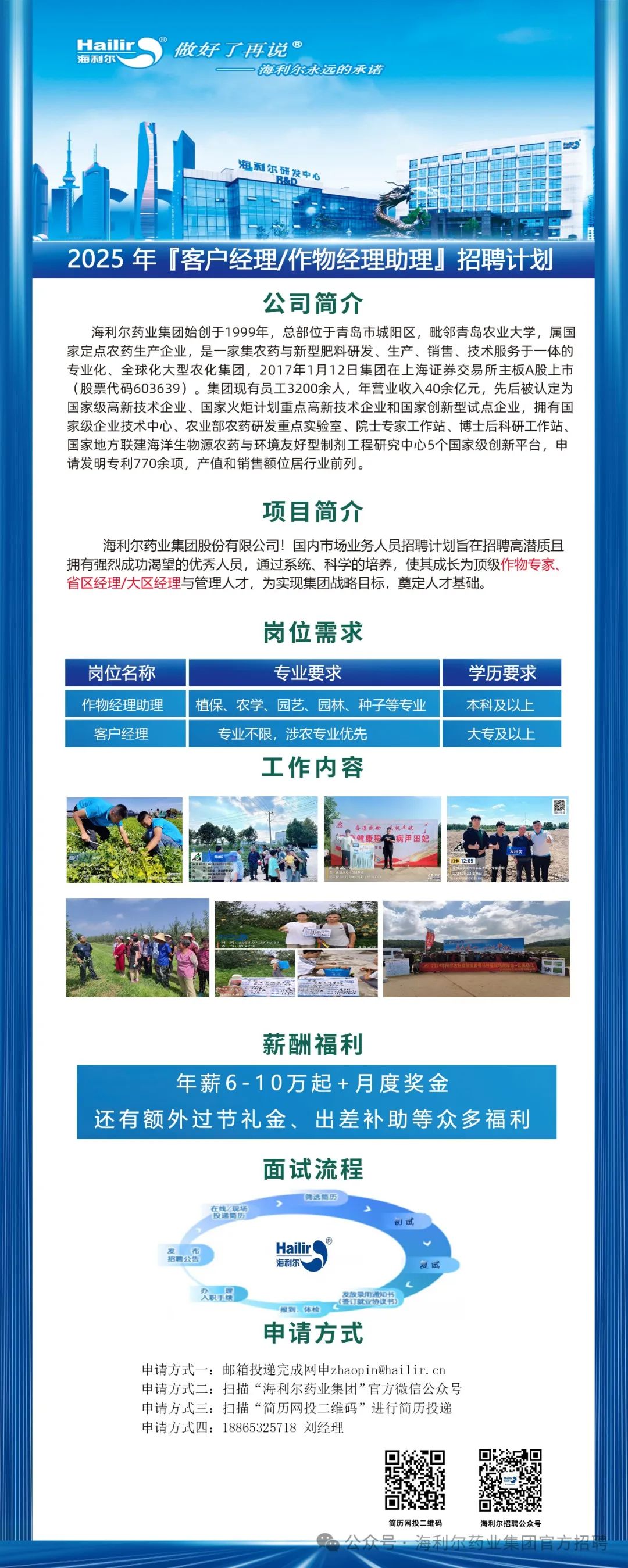 <p>Haii</p>
<p>利</p>
<p>做好了再说</p>
<p>海利尔永远的承诺</p>
<p>海利尔研</p>
<p>2025 年「客户经理/作物经理助理」招聘计划</p>
<p>公司简介</p>
<p>海利尔药业集团始创于1999年，总部位于青岛市城阳区，毗邻青岛农业大学，属国<br/>家定点农药生产企业，是一家集农药与新型肥料研发、生产、销售、技术服务于一体的<br/>专业化、全球化大型农化集团，2017年1月12日集团在上海证券交易所主板A股上市<br/>(股票代码603639)。集团现有员工3200余人，年营业收入40余亿元，先后被认定为<br/>国家级高新技术企业、国家火炬计划重点高新技术企业和国家创新型试点企业，拥有国<br/>家级企业技术中心、农业部农药研发重点实验室、院士专家工作站、博士后科研工作站<br/>国家地方联建海洋生物源农药与环境友好型制剂工程研究中心5个国家级创新平台，申<br/>请发明专利770余项，产值和销售额位居行业前列。</p>
<p>项目简介</p>
<p>海利尔药业集团股份有限公司!国内市场业务人员招聘计划旨在招聘高潜质且<br/>拥有强烈成功渴望的优秀人员，通过系统、科学的培养，使其成长为顶级作物专家、<br/>省区经理/大区经理与管理人才，为实现集团战略目标，奠定人才基础。</p>
<p>岗位需求</p>
<p>岗位名称<br/>作物经理助理<br/>客户经理</p>
<p>专业要求</p>
<p>植保、农学、园艺、园林、种子等专业<br/>专业不限，涉农专业优先</p>
<p>工作内容</p>
<p>学历要求<br/>本科及以上<br/>大专及以上</p>
<p>892</p>
<p>薪酬福利</p>
<p>年薪6-10万起+月度奖金</p>
<p>还有额外过节礼金、出差补助等众多福利</p>
<p>面试流程</p>
<p> </p>
<p>招聘公</p>
<p>Haili</p>
<p>海利</p>
<p>报到、体村</p>
<p>将用通设</p>
<p>申请方式</p>
<p>申请方式一:邮箱投递完成网申****<br/>申请方式二:扫描&ldquo;海利尔药业集团&rdquo;官方微信公众号<br/>中请方式三:扫描&ldquo;简历网投二维码&rdquo;进行简历投递<br/>申请方式四:18865325718刘经理</p>
<p>利尔招<br/>公众号</p>
