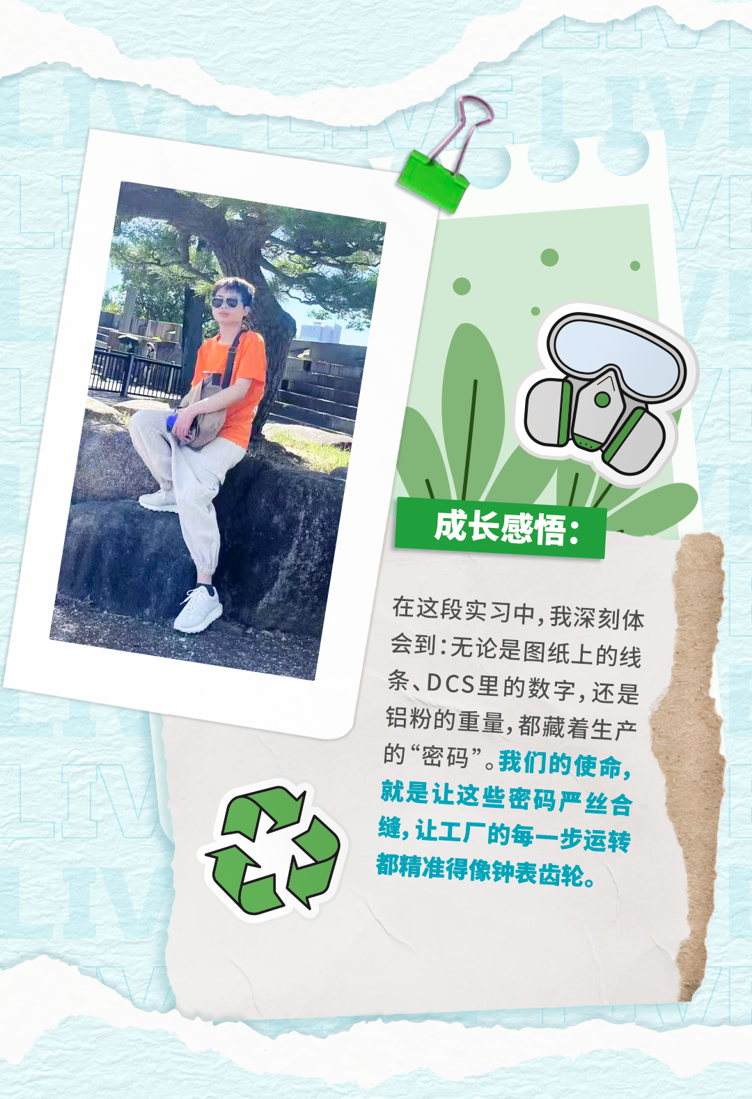 <p>成长感悟：</p>
<p>在这段实习中,我深刻体</p>
<p>会到:无论是图纸上的线</p>
<p>条、DCS里的数字，还是</p>
<p>铝粉的重量,都藏着生产</p>
<p>的&ldquo;密码&rdquo;。我们的使命、</p>
<p>就是让这些密码严丝合</p>
<p>缝,让工厂的每一步运转</p>
<p>都精准得像钟表齿轮。</p>
