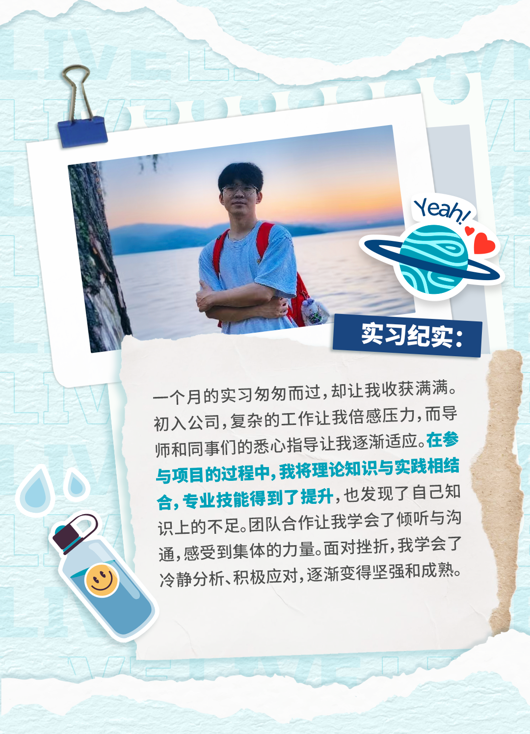 <p>eah/</p>
<p>实习纪实：</p>
<p>一个月的实习匆匆而过，却让我收获满满。</p>
<p>初入公司,复杂的工作让我倍感压力，而导</p>
<p>师和同事们的悉心指导让我逐渐适应。在参</p>
<p>与项目的过程中，我将理论知识与实践相结</p>
<p>合,专业技能得到了提升,也发现了自己知</p>
<p>识上的不足。团队合作让我学会了倾听与沟</p>
<p>通,感受到集体的力量。面对挫折,我学会了</p>
<p>冷静分析、积极应对,逐渐变得坚强和成熟。</p>
