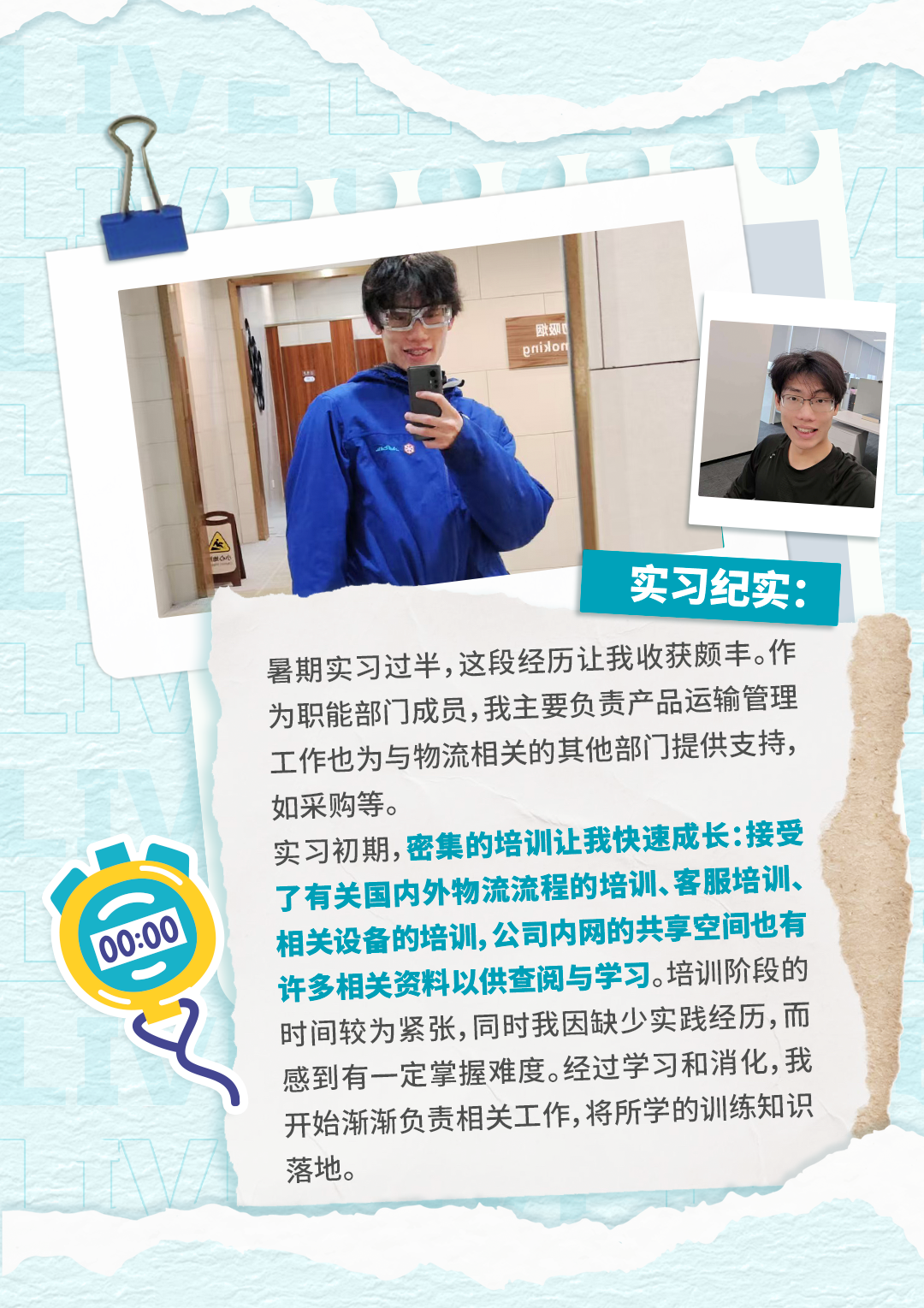 <p>欧!</p>
<p>enislom</p>
<p>实习纪实：</p>
<p>暑期实习过半,这段经历让我收获颇丰。作</p>
<p>为职能部门成员,我主要负责产品运输管理</p>
<p>工作也为与物流相关的其他部门提供支持，</p>
<p>如采购等。</p>
<p>实习初期,密集的培训让我快速成长:接受</p>
<p>了有关国内外物流流程的培训、客服培训、</p>
<p>00:00</p>
<p>相关设备的培训,公司内网的共享空间也有</p>
<p>许多相关资料以供查阅与学习.培训阶段的</p>
<p>时间较为紧张,同时我因缺少实践经历,而</p>
<p>感到有一定掌握难度。经过学习和消化,我</p>
<p>开始渐渐负责相关工作,将所学的训练知识</p>
<p>落地。</p>
