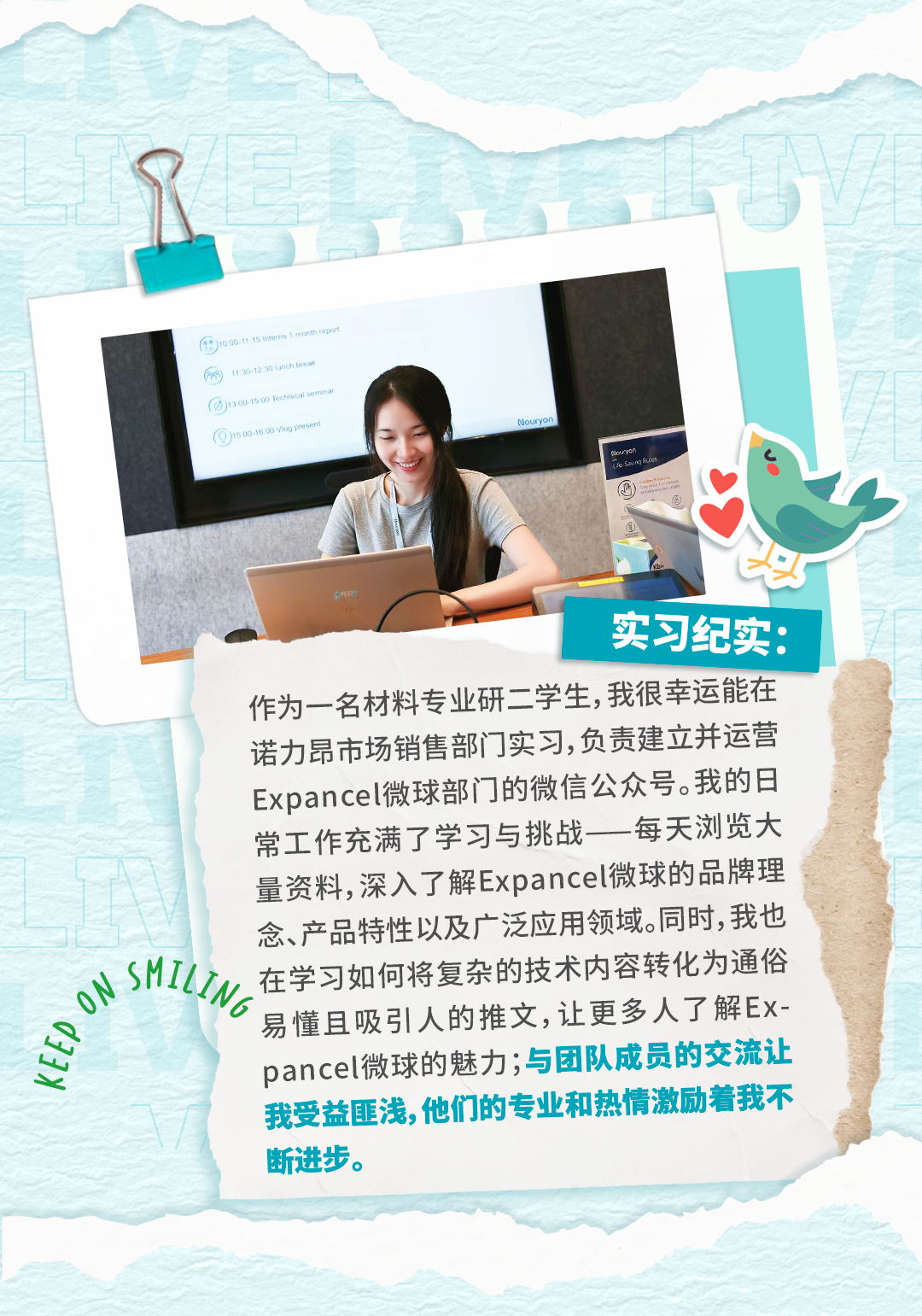 <p></p>
<p>Gis0.100n</p>
<p>souryen</p>
<p>实习纪实:</p>
<p>作为一名材料专业研二学生,我很幸运能在</p>
<p>诺力昂市场销售部门实习,负责建立并运营</p>
<p>Expancel微球部门的微信公众号。我的日</p>
<p>常工作充满了学习与挑战一每天浏览大</p>
<p>量资料,深入了解Expancel微球的品牌理</p>
<p>念、产品特性以及广泛应用领域。同时,我也</p>
<p>sMILINg</p>
<p>在学习如何将复杂的技术内容转化为通俗</p>
<p>易懂且吸引人的推文,让更多人了解E-</p>
<p>72</p>
<p>pancel微球的魅力；与团队成员的交流让</p>
<p>我受益匪浅,他们的专业和热情激励着我不</p>
<p>断进步。</p>
