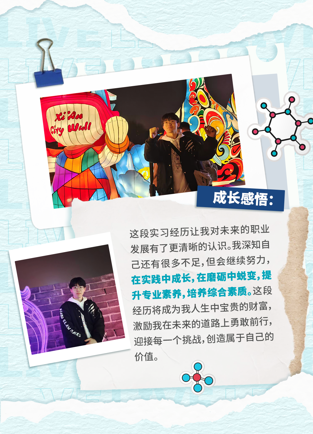 <p>e'Ra</p>
<p>iry ell</p>
<p>成长感悟:</p>
<p>这段实习经历让我对未来的职业</p>
<p>发展有了更清晰的认识。我深知自</p>
<p>已还有很多不足,但会继续努力</p>
<p>在实践中成长,在磨砺中蜕变，提</p>
<p>升专业素养,培养综合素质。这段</p>
<p>经历将成为我人生中宝贵的财富，</p>
<p>激励我在未来的道路上勇敢前行，</p>
<p>迎接每一个挑战,创造属于自己的</p>
<p>价值。</p>
