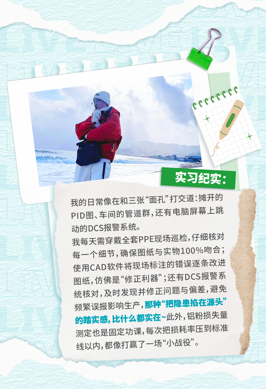 <p>实习纪实:</p>
<p>我的日常像在和三张&ldquo;面孔&rdquo;打交道:摊开的</p>
<p>PID图、车间的管道群,还有电脑屏幕上跳</p>
<p>动的DCS报警系统。</p>
<p>我每天需穿戴全套PPE现场巡检,仔细核对</p>
<p>每一个细节,确保图纸与实物100%吻合；</p>
<p>使用CAD软件将现场标注的错误逐条改进</p>
<p>图纸,仿佛是&ldquo;修正利器&rdquo;;还有DCS报警系</p>
<p>统核对,及时发现并修正问题与偏差,避免</p>
<p>频繁误报影响生产,那种&ldquo;把隐患掐在源头&rdquo;</p>
<p>的踏实感,比什么都实在~此外,铝粉损失量</p>
<p>测定也是固定功课,每次把损耗率压到标准</p>
<p>线以内,都像打赢了一场小战役&rdquo;。</p>
