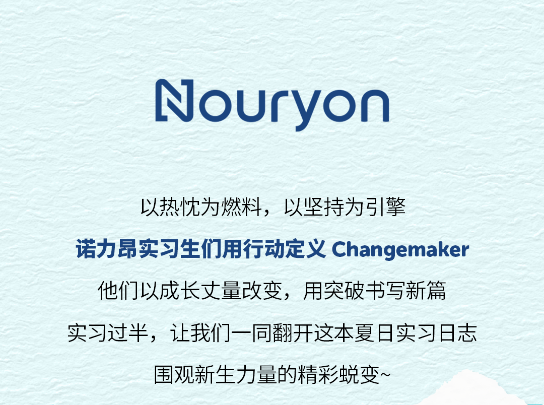 <p>Nouryon</p>
<p>以热忱为燃料,以坚持为引擎</p>
<p>诺力昂实习生们用行动定义Changemaker</p>
<p>他们以成长丈量改变，用突破书写新篇</p>
<p>实习过半，让我们一同翻开这本夏日实习日志</p>
<p>围观新生力量的精彩蜕变~</p>
