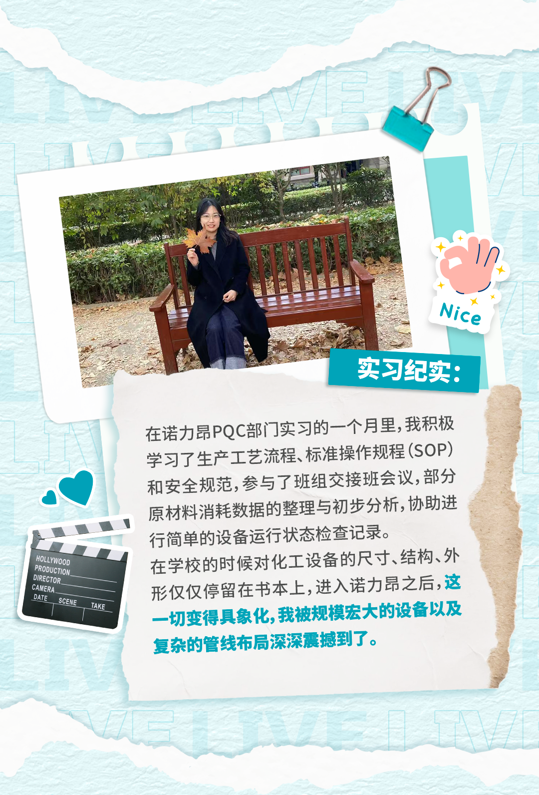 <p>Nice</p>
<p>实习纪实：</p>
<p>在诺力昂PQC部门实习的一个月里，我积极</p>
<p>学习了生产工艺流程、标准操作规程(SOP)</p>
<p>和安全规范,参与了班组交接班会议,部分</p>
<p>原材料消耗数据的整理与初步分析,协助进</p>
<p>行简单的设备运行状态检查记录。</p>
<p>HOLLYWOOD</p>
<p>PRODUCTION.</p>
<p>在学校的时候对化工设备的尺寸、结构、外</p>
<p>DIRECTOR.</p>
<p>CAMERA.</p>
<p>形仅仅停留在书本上,进入诺力昂之后,这</p>
<p>DATE</p>
<p>SCENE</p>
<p>TAKE</p>
<p>一切变得具象化,我被规模宏大的设备以及</p>
<p>复杂的管线布局深深震撼到了。</p>

