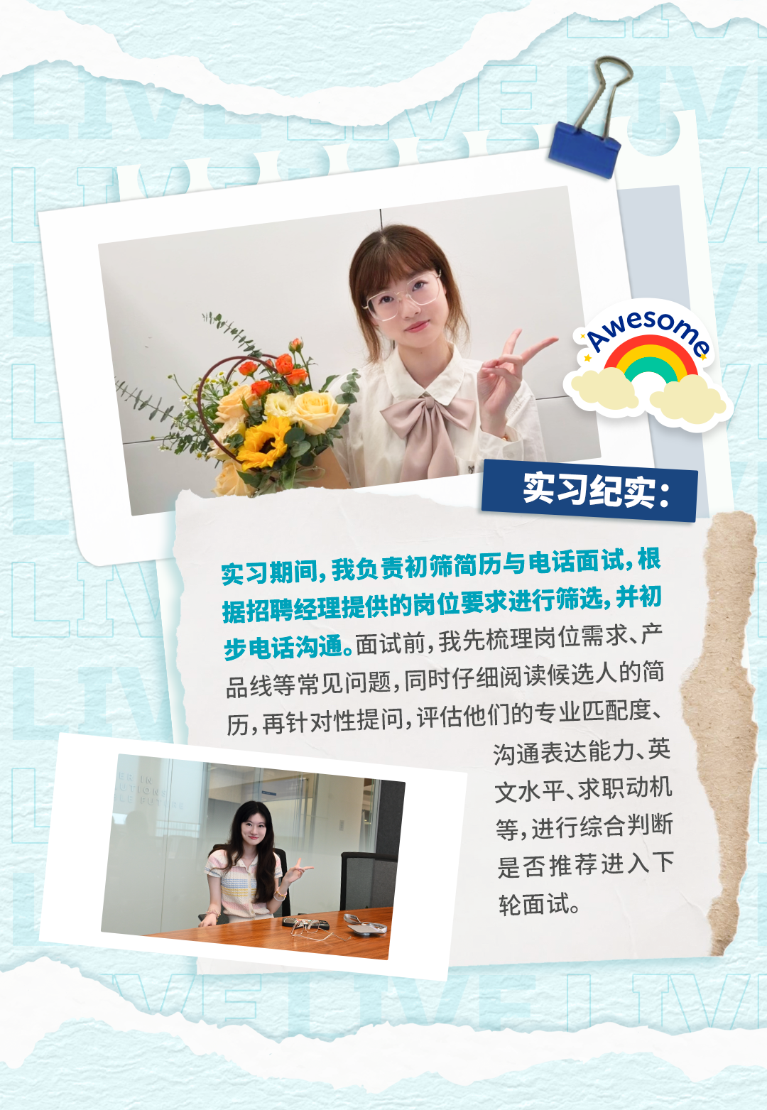 <p>实习纪实：</p>
<p>实习期间,我负责初筛简历与电话面试,根</p>
<p>据招聘经理提供的岗位要求进行筛选,并初</p>
<p>步电话沟通。面试前,我先梳理岗位需求、产</p>
<p>品线等常见问题,同时仔细阅读候选人的简</p>
<p>历,再针对性提问,评估他们的专业匹配度、</p>
<p>沟通表达能力、英</p>
<p>ER</p>
<p>l u</p>
<p>LON</p>
<p>文水平、求职动机</p>
<p>EU</p>
<p>等,进行综合判断</p>
<p>是否推荐进入下</p>
<p>轮面试。</p>
<p></p>
