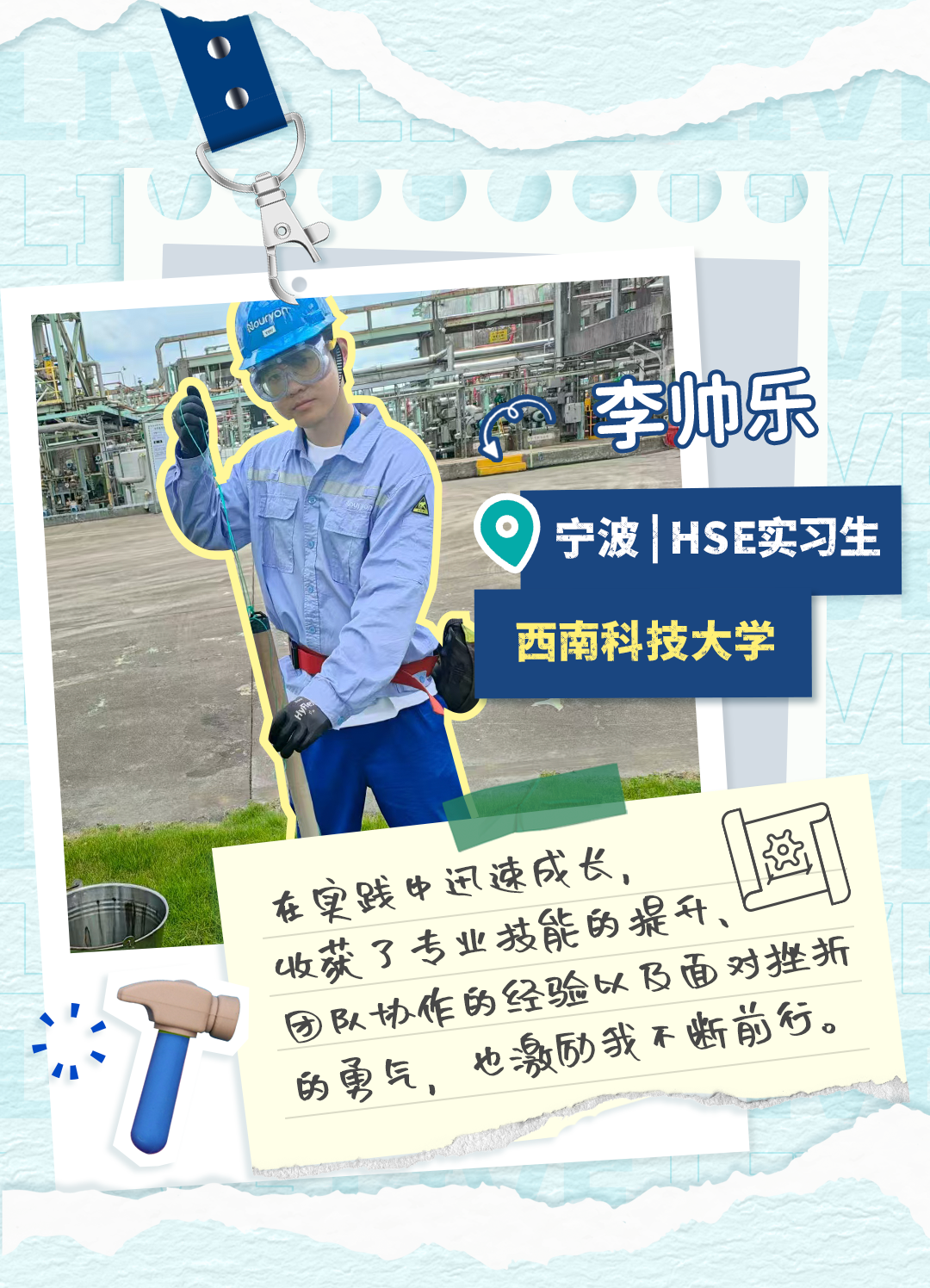 <p>李帅乐</p>
<p>宁波</p>
<p>HSE实习生</p>
<p>西南科技大学</p>
<p>这</p>
<p>在践中迅速成长，</p>
<p>收获了专业技能的提升</p>
<p>队协作的经验以飞面对挫折</p>
<p>的更气，也激砂我不断前行</p>
