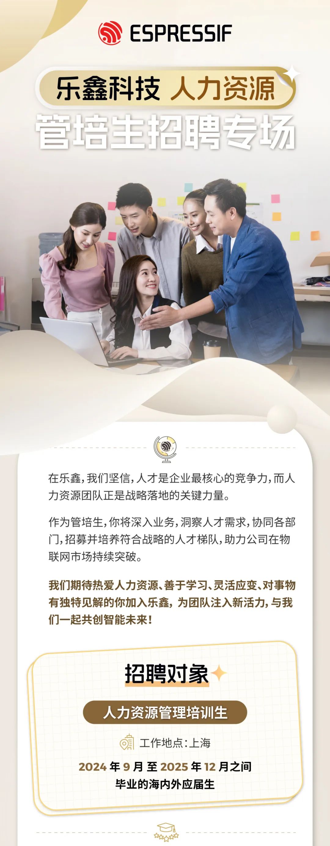 <p>ESPRESSIF</p>
<p>乐鑫科技人力资源<br/>管培主招聘专场</p>
<p>在乐鑫,我们坚信,人才是企业最核心的竞争力,而人<br/>力资源团队正是战略落地的关键力量。</p>
<p>作为管培生,你将深入业务,洞察人才需求,协同各部<br/>门,招募并培养符合战略的人才梯队,助力公司在物<br/>联网市场持续突破。</p>
<p>我们期待热爱人力资源、善于学习、灵活应变、对事物<br/>有独特见解的你加入乐鑫，为团队注入新活力,与我<br/>们一起共创智能未来!</p>
<p>招聘对象</p>
<p>人力资源管理培训生</p>
<p>工作地点:上海</p>
<p>2024年9月至2025年12月之间</p>
<p>毕业的海内外应届生</p>
