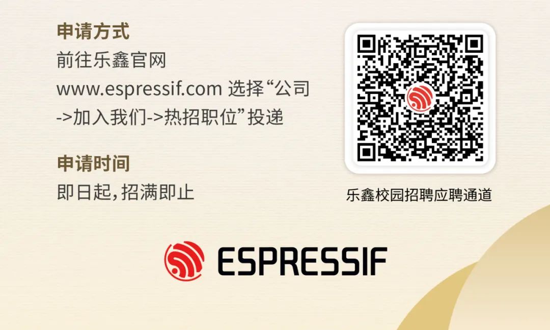 <p>申请方式</p>
<p>前往乐鑫官网</p>
<p>www.espressif.com 选择“公司<br/>->加入我们->热招职位”投递</p>
<p>申请时间</p>
<p>即日起,招满即止</p>
<p>乐鑫校园招聘应聘通道</p>
<p>ESPRESSIF</p>
