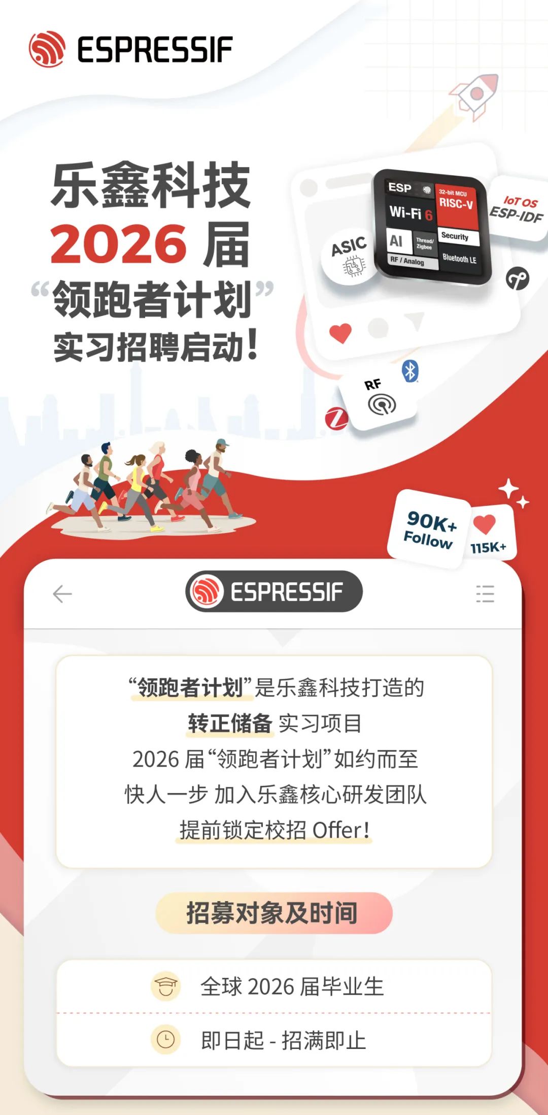<p>ESPRESSIF</p>
<p>乐鑫科技<br/>2026届<br/>领跑者计划<br/>实习招聘启动!</p>
<p>ASIC</p>
<p> </p>
<p>ESB</p>
<p>32-bit MCK</p>
<p>loTOS</p>
<p>RISC-V</p>
<p>ESP-IDF</p>
<p>W-Fi</p>
<p>AI<br/>Thread<br/>Security</p>
<p>Bluetooth Le<br/>RF / Analog</p>
<p>RF</p>
<p>ESPRESSIF</p>
<p>90K+<br/>Follow<br/>115K+</p>
<p>“领跑者计划”是乐鑫科技打造的<br/>转正储备实习项目</p>
<p>2026届“领跑者计划”如约而至<br/>快人一步加入乐鑫核心研发团队<br/>提前锁定校招Offer!</p>
<p>招募对象及时间</p>
<p>全球2026届毕业生<br/>即日起-招满即止</p>
