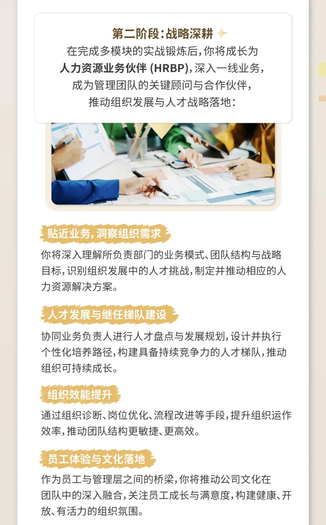 <p>第二阶段:战略深耕</p>
<p>在完成多模块的实战锻炼后,你将成长为</p>
<p>人力资源业务伙伴(HRBP),深入一线业务,</p>
<p>成为管理团队的关键顾问与合作伙伴,</p>
<p>推动组织发展与人才战略落地:</p>
<p>贴近业务, 洞察组织需求</p>
<p>你将深入理解所负责部门]的业务模式、团队结构与战略</p>
<p>目标,识别组织发展中的人才挑战,制定并推动相应的人</p>
<p>力资源解决方案。</p>
<p>人才 发展与继任梯队建设</p>
<p>协同业务负责人进行人才盘点与发展规划,设计并执行</p>
<p>个性化培养路径,构建具备持续竞争力的人才梯队,推动</p>
<p>组织可持续成长。</p>
<p>组织效能提升 </p>
<p>通过组织诊断、岗位优化、流程改进等手段,提升组织运作</p>
<p>效率,推动团队结构更敏捷、更高效。</p>
<p>员工体验 与文化落地</p>
<p>作为员工与管理层之间的桥梁,你将推动公司文化在</p>
<p>团队中的深入融合,关注员工成长与满意度,构建健康、开</p>
<p>放、有活力的组织氛围。</p>
