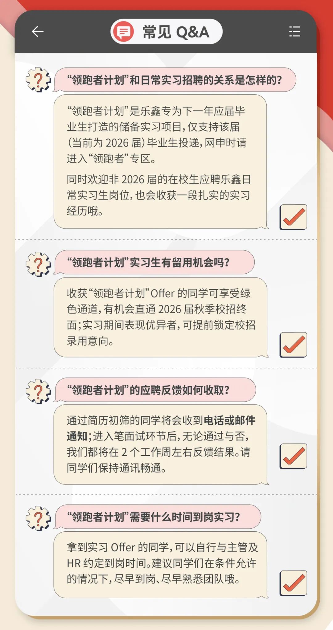
<table>
<tr><td>司 常见Q&A</td>
</tr>
<tr><td></td>
</tr>
<tr><td>“领跑者计划”和日常实习招聘的关系是怎样的?</td>
</tr>
<tr><td>“领跑者计划”是乐鑫专为下一年应届毕业生打造的储备实习项目,仅支持该届(当前为2026届)毕业生投递,网申时请进入“领跑者”专区。同时欢迎非2026届的在校生应聘乐鑫日常实习生岗位,也会收获一段扎实的实习经历哦。“领跑者计划”实习生有留用机会吗?</td>
</tr>
<tr><td>收获“领跑者计划”Offer的同学可享受绿色通道,有机会直通2026届秋季校招终面;实习期间表现优异者,可提前锁定校招录用意向。</td>
</tr>
<tr><td>“领跑者计划”的应聘反馈如何收取?</td>
</tr>
<tr><td>通过简历初筛的同学将会收到电话或邮件通知;进入笔面试环节后,无论通过与否,我们都将在2个工作周左右反馈结果。请同学们保持通讯畅通。</td>
</tr>
<tr><td>“领跑者计划”需要什么时间到岗实习?</td>
</tr>
<tr><td>拿到实习Offer的同学,可以自行与主管及HR约定到岗时间。建议同学们在条件允许的情况下,尽早到岗、尽早熟悉团队哦。</td>
</tr>
</table>
