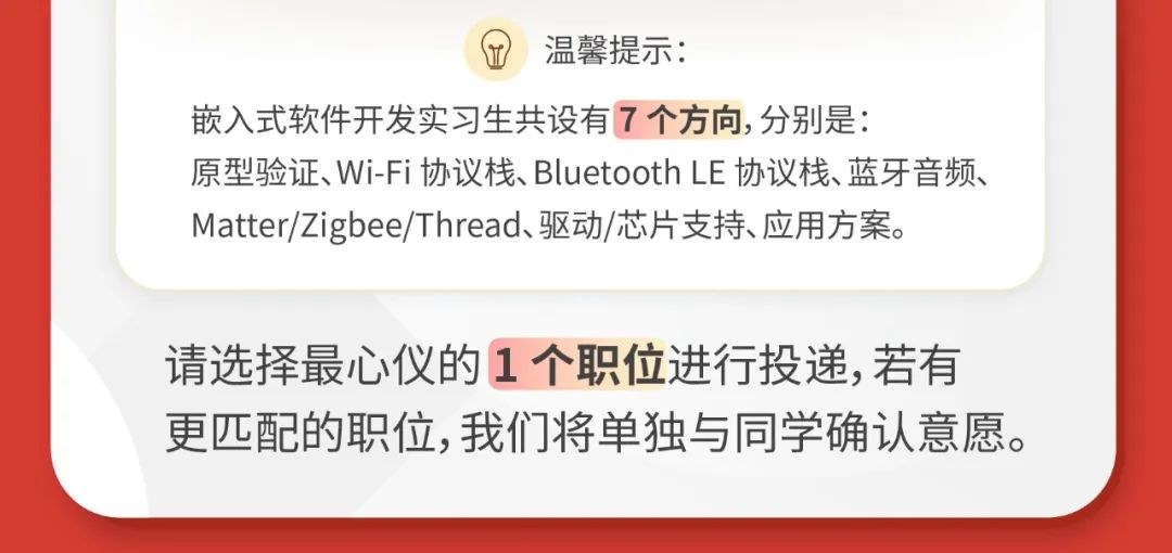 <p>(T<br/>温馨提示:</p>
<p>嵌入式软件开发实习生共设有7个方向,分别是:</p>
<p>原型验证、Wi-Fi协议栈、BluetoothLE协议栈、蓝牙音频、<br/>Matter/Zigbee/Thread、驱动/芯片支持、应用方案。</p>
<p>请选择最心仪的1个职位进行投递,若有<br/>更匹配的职位,我们将单独与同学确认意愿。</p>
