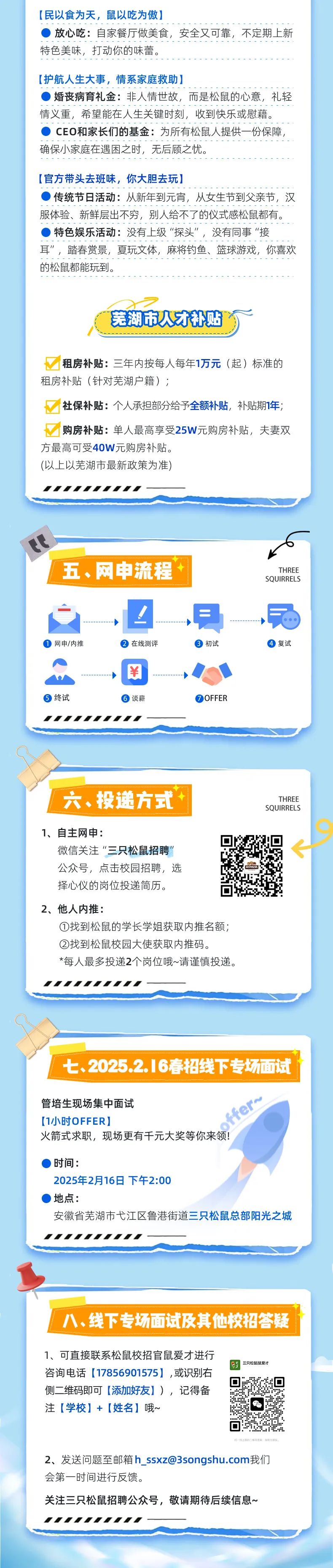 
<table>
<tr><td>[民以食为天,鼠以吃为傲])放心吃:自家餐厅做美食,安全又可靠,不定期上新特色美味,打动你的味蕾。[护航人生大事,情系家庭救助] 婚丧病育礼金:非人情世故,而是松鼠的心意,礼轻情义重,希望能在人生关键时刻,收到快乐或慰藉。) CEO和家长们的基金:为所有松鼠人提供- -份保障,确保小家庭在遇困之时,无后顾之忧。[官方带头去班味,你大胆去玩])传统节日活动:从新年到元宵,从女生节到父亲节,汉服体验、新鲜层出不穷,别人给不了的仪式感松鼠都有。 特色娱乐活动:没有上级“探头”,没有同事“接耳”,踏春赏景,夏玩文体,麻将钓鱼、篮球游戏,你喜欢的松鼠都能玩到。芜湖市人才补贴?八租房补贴:三年内按每人每年1万元(起)标准的租房补贴(针对芜湖户籍) ;社保补贴:个人承担部分给予全额补贴,补贴期1年;购房补贴:单人最高享受25W元购房补贴,夫妻双方最高可受40W元购房补贴。(以上以芜湖市最新政策为准)rrrrrrrr</td>
</tr>
<tr><td>ITHREE五、网申流程 SQUIRRELS-+ I! + 局 网申/内推  在线测评  初试  复试A◆ ¥ ◆ 终试  谈薪  OFFER.THREE六、投递方式+ SQUIRRELS1、自主网申:☐ 回微信关注“三只松鼠招聘"公众号,点击校园招聘,选择心仪的岗位投递简历。 ☐2、他人内推:①找到松鼠的学长学姐获取内推名额;②找到松鼠校园大使获取内推码。*每人最多投递2个岗位哦~请谨慎投递。.rrrrrr.七、2025.2.16春招线下专场面试。管培生现场集中面试 ske[1小时OFFER] "。火箭式求职,现场更有千元大奖等你来领!')时间:2025年2月16日下午2:00)地点:安徽省芜湖市弋江区鲁港街道三只松鼠总部阳光之城"rrrr</td>
</tr>
<tr><td></td>
</tr>
<tr><td>八、线下专场面试及其他校招答疑1、可直接联系松鼠校招官鼠爱才进行三只松超鼠爱才咨询电话[17856901575] ,或识别右回侧二维码即可[添加好友] ),记得备注[学校] + [姓名]哦~ 毕 0☐排- 12具的二海科置量,排性为群友。2、发送问题至邮箱h_ ****我们会第一时间进行反馈。关注三只松鼠招聘公众号,敬请期待后续信息~"rrrr</td>
</tr>
</table>
