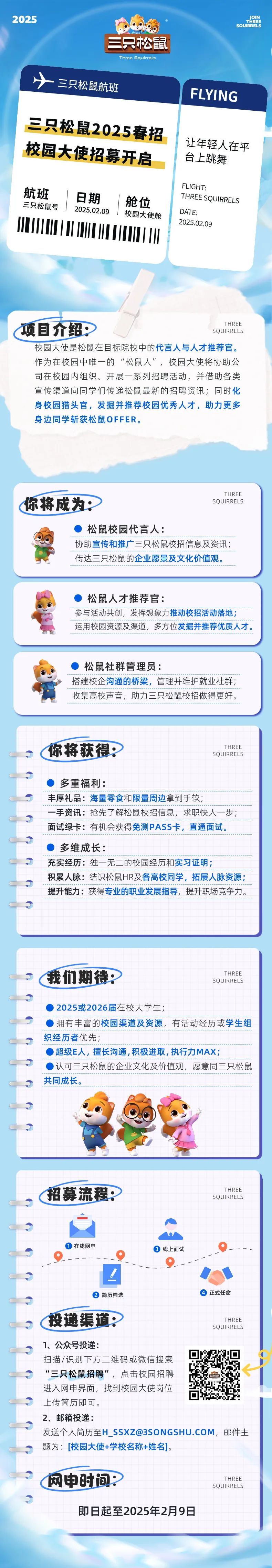 <p>SQUIRRELS</p>
<p>三只松鼠</p>
<p>Three Squirrels</p>
<p>十三只松鼠航班</p>
<p>招募流程:SQUIRRELSTHREE</p>
<p> 在线网申 线上面试</p>
<p>!</p>
<p> 简历筛选 正式任命</p>
<p>投递渠道THREE</p>
<p>SQUIRRELS</p>
<p>1、 公众号投递:</p>
<p>了</p>
<p>扫描/识别下方二维码或微信搜索</p>
<p>了“三只松鼠招聘”,点击校园招聘</p>
<p>进入网申界面,找到校园大使岗位</p>
<p>了上传简历即可。</p>
<p>2、邮箱投递:</p>
<p>发送个人简历至H_ ****,邮件主</p>
<p>?题为: [校园大使+学校名称+姓名]。</p>
<p>?网申时间:THREE</p>
<p>SQUIRRELS</p>
<p>?</p>
<p>即日起至2025年2月9日</p>

<table>
<tr><td> 三只松鼠2025春招校园大使招募开启航班 日期 ! 舱位三只松鼠号2025.02.09校园大使舱1I1</td>
<td>FLYING让年轻人在平台上跳舞FLIGHT:THREE SQURRELSDATE:2025.02.09</td>
</tr>
<tr><td colspan="2">.THREE项目介绍 SQUIRRELS校园大使是松鼠在目标院校中的代言人与人才推荐官。作为在校园中唯一的“松鼠人”,校园大使将协助公司在校园内组织、开展一系列招聘活动,并借助各类宣传渠道向同学们传递松鼠最新的招聘资讯,同时化身校园猎头官,发掘并推荐校园优秀人才,助力更多身边同学斩获松鼠OFFER。</td>
</tr>
<tr><td colspan="2">THREE你将成为 SQUIRRELS)松鼠校园代言人:协助宣传和推广三只松鼠校招信息及资讯;  的有的有國的的的有的的一的一的的的的的的传达三只松鼠的企业愿景及文化价值观。..._...-....-_-_.-_._._.-___.-_-_</td>
</tr>
<tr><td colspan="2">) 松鼠人才推荐官:参与活动共创,发挥想象力推动校招活动落地;运用校园资源及渠道,多方位发掘并推荐优质人才。</td>
</tr>
<tr><td colspan="2"> 松鼠社群管理员:----------------------------------------------搭建校企沟通的桥梁,管理并维护就业社群;收集高校声音,助力三只松鼠校招做得更好。</td>
</tr>
<tr><td colspan="2">THREE、' (你将获得: SQUIRRELSC) 多重福利:丰厚礼品:海量零食和限量周边拿到手软;一手资讯:抢先了解松鼠校招信息,求职快人一步;面试绿卡:有机会获得免测PASS卡,直通面试。C) 多维成长:充实经历:独一无二的校园经历和实习证明:积累人脉:结识松鼠HR及各高校同学,拓展人脉资源;提升能力:获得专业的职业发展指导,提升职场竞争力。了</td>
</tr>
<tr><td colspan="2"></td>
</tr>
<tr><td colspan="2">THREEs (我们期待: SQUIRRELSC ) 2025或2026届在校大学生;)拥有丰富的校园渠道及资源,有活动经历或学生组织经历者优先;C )超级E人,擅长沟通,积极进取,执行力MAX;( 认可三只松鼠的企业文化及价值观,愿意同三只松鼠共同成长。0  1 ③OI</td>
</tr>
<tr><td colspan="2"></td>
</tr>
</table>
