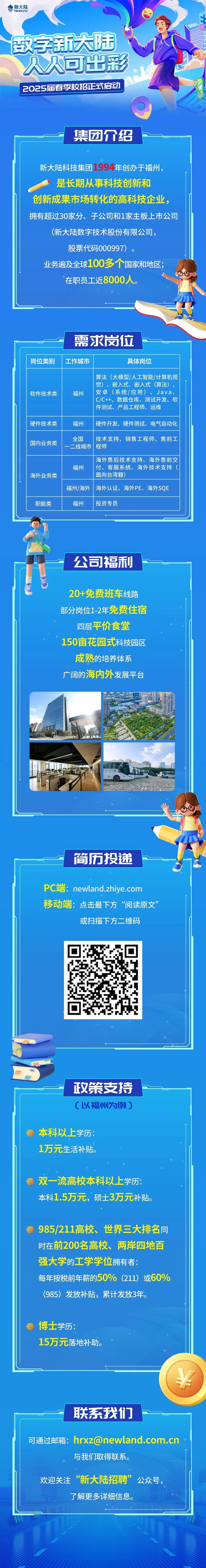 <p>◆新大陆Newland</p>
<p>做字新大陆、</p>
<p>人人可出彩</p>
<p>2025届春季校招正式启动)</p>
<p>集团介绍</p>
<p>新大陆科技集团1994年创办于福州,</p>
<p>是长期从事科技创新和</p>
<p>创新成果市场转化的高科技企业,</p>
<p>拥有超过30家分、子公司和1家主板上市公司</p>
<p>(新大陆数字技术股份有限公司,</p>
<p>股票代码000997)。</p>
<p>业务遍及全球100多个国家和地区;</p>
<p>在职员工近8000人。</p>
<p>需求岗位</p>
<p>岗位类别工作城市具体岗位</p>
<p>算法(大模型/人工智能/计算机视</p>
<p>觉)、嵌入式、嵌入式(算法)、</p>
<p>软件技术类福州安卓(系统/应用)、Java、</p>
<p>C/C++、数据仓库、测试开发、软</p>
<p>件测试、产品工程师、运维</p>
<p>硬件技术类福州硬件开发、硬件测试、电气自动化</p>
<p>国内业务类全国一二线城市程师技术支持、销售工程师、售前工</p>
<p>海外售后技术支持、海外售前交</p>
<p>福州付、客服系统、海外技术支持(</p>
<p>海外业务类 面向台湾籍)</p>
<p>福州/海外 海外认证、海外PE、海外SQE</p>
<p>职能类福州投资专员</p>
<p>一公司福利</p>
<p>&rdquo;</p>
<p>20+免费班车线路</p>
<p>部分岗位1-2年免费住宿</p>
<p>四层平价食堂</p>
<p>150亩花园式科技园区</p>
<p>成熟的培养体系</p>
<p>广阔的海内外发展平台</p>
<p>简历投递</p>
<p>PC端:newland.zhiye.com</p>
<p>移动端:点击最下方&ldquo;阅读原文&rdquo;</p>
<p>或扫描下方二维码</p>
<p>政策支持</p>
<p>C以福州为例)</p>
<p>本科以上学历:</p>
<p>1万元生活补贴。</p>
<p>双一流高校本科以 上学历:</p>
<p>本科1.5万元,硕士3万元补贴。</p>
<p>985/211高校、 世界三大排名同</p>
<p>时在前200名高校、两岸四地百</p>
<p>强大学的工学学位拥有者:</p>
<p>每年按税前年薪的50% (211) 或60%</p>
<p>(985) 发放补贴,累计发放3年。</p>
<p> 博士学历:</p>
<p>15万元落地补助。</p>
<p>&yen;</p>
<p>联系我们</p>
<p>可通过邮箱: ****</p>
<p>与我们取得联系。</p>
<p>欢迎关注&ldquo;新大陆招聘&rdquo;公众号,</p>
<p>了解更多详细信息。</p>
<p>业</p>
<p>小1</p>
