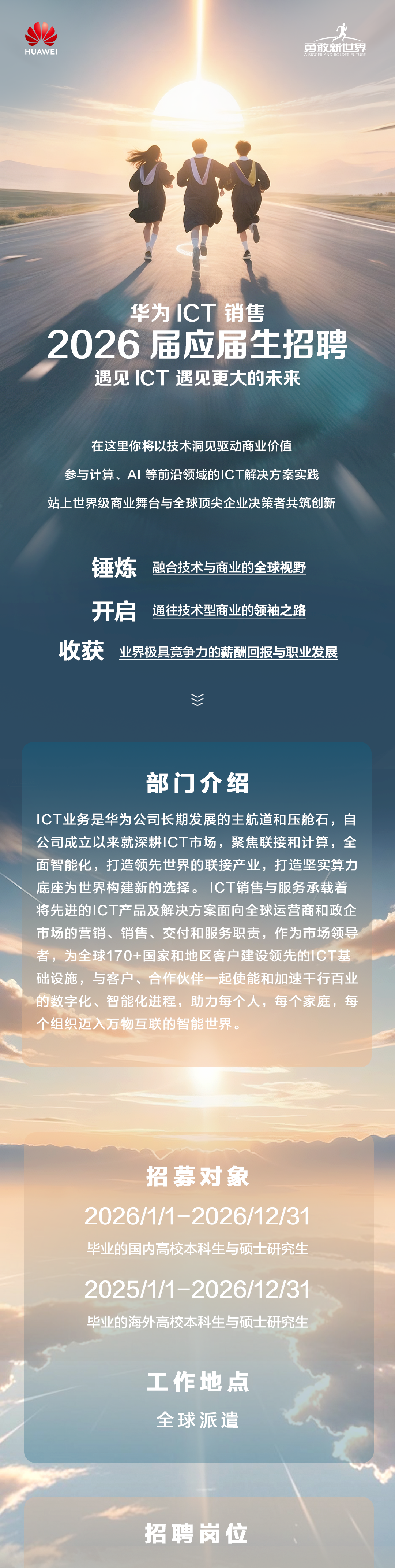 <p>勇敢新世界</p>
<p>HUAWEI</p>
<p>A BIGGER AND BOLDER FUTURE</p>
<p>华为1CT销售</p>
<p>2026 届应届生招聘</p>
<p>遇见CT 遇见更大的未来</p>
<p>在这里你将以技术洞见驱动商业价值</p>
<p>参与计算、A丨等前沿领域的CT解决方案实践</p>
<p>站上世界级商业舞台与全球顶尖企业决策者共筑创新</p>
<p>锤炼</p>
<p>融合技术与商业的全球视野</p>
<p>开启</p>
<p>通往技术型商业的领袖之路</p>
<p>收获</p>
<p>业界极具竞争力的薪酬回报与职业发展</p>
<p>部门介绍</p>
<p>ICT业务是华为公司长期发展的主航道和压舱石，自</p>
<p>公司成立以来就深耕ICT市场，聚焦联接和计算，全</p>
<p>面智能化，打造领先世界的联接产业，打造坚实算力</p>
<p>底座为世界构建新的选择。1CT销售与服务承载着</p>
<p>将先进的1CT产品及解决方案面向全球运营商和政企</p>
<p>市场的营销、销售、交付和服务职责，作为市场领导</p>
<p>者，，为全球170+国家和地区客户建设领先的1CT基</p>
<p>础设施，与客户、合作伙伴一起使能和加速干行百业</p>
<p>的数字化、智能化进程，助力每个人，每个家庭，每</p>
<p>个组织迈入万物互联的智能世界。</p>
<p>招募对象</p>
<p>202611-202612/31</p>
<p>比业的国内高校本科生与硕士研究生</p>
<p>202511-202612/31</p>
<p>毕业的海外高校本科生与硕士研究生</p>
<p>工作地点</p>
<p>全球派遣</p>
<p>招聘岗位</p>

