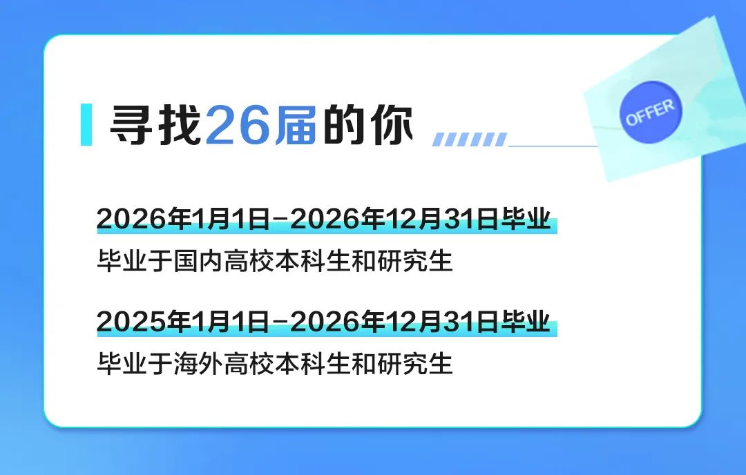 <p>寻找26届的你</p>
<p>OFFER</p>
<p>2026年1月1日-2026年12月31日毕业</p>
<p>华业于国内高校本科生和研究生</p>
<p>2025年1月1日-2026年12月31日毕业</p>
<p>毕业于海外高校本科生和研究生</p>
