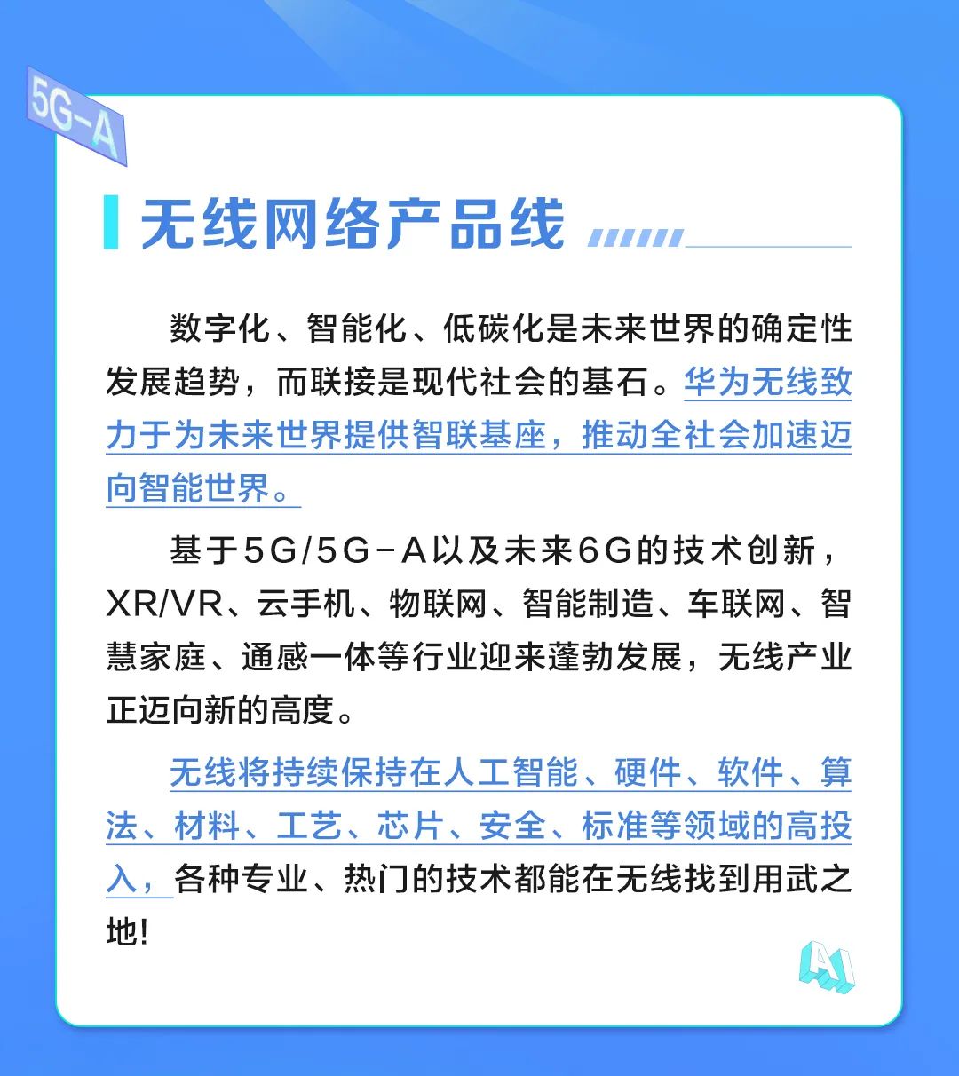 <p>G-A</p>
<p>无线网络产品线</p>
<p></p>
<p>数字化、智能化、低碳化是未来世界的确定性</p>
<p>发展趋势，而联接是现代社会的基石。华为无线致</p>
<p>力于为未来世界提供智联基座,推动全社会加速迈</p>
<p>向智能世界。</p>
<p>基于5G/5G-A以及未来6G的技术创新，</p>
<p>XR/VR、云手机、物联网、智能制造、车联网、智</p>
<p>慧家庭、通感一体等行业迎来蓬勃发展，无线产业</p>
<p>正迈问新的高度。</p>
<p>无线将持续保持在人工智能、硬件、软件、算</p>
<p>法、材料、工艺、芯片、安全、标准等领域的高投</p>
<p>入，各种专业、热门的技术都能在无线找到用武之</p>
<p>地!</p>
