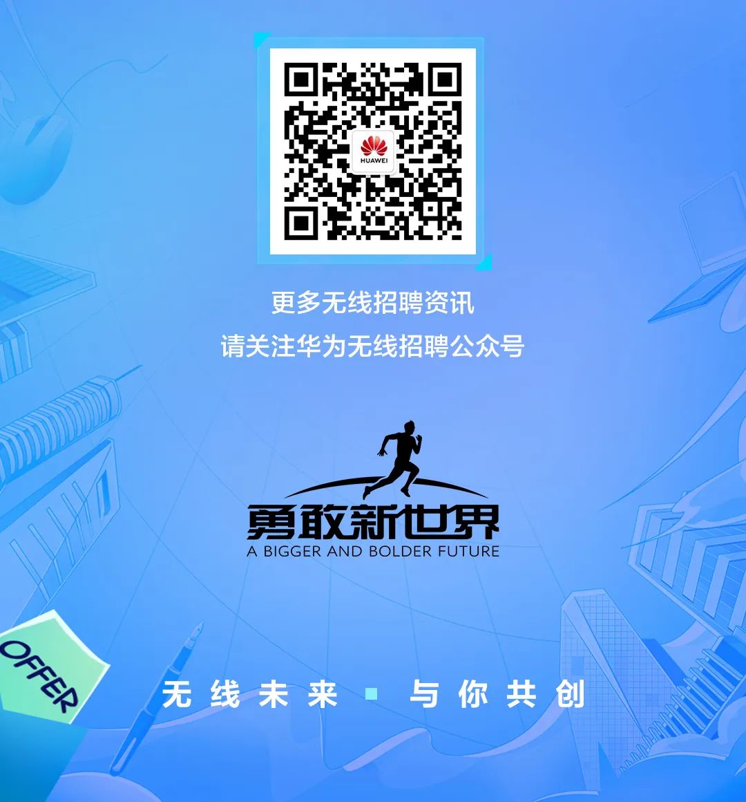 <p>更多无线招聘资讯</p>
<p>请关注华为无线招聘公众号</p>
<p>勇取新世界</p>
<p>A BIGGER AND BOLDER FUTURE</p>
<p>OFFER</p>
<p>无线未来</p>
<p>与你共创</p>
