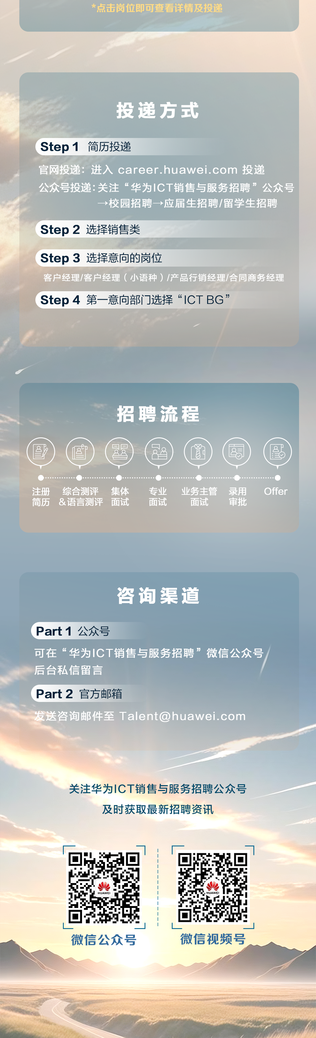 <p>*点击岗位即可查看详情及投递</p>
<p>投递方式</p>
<p>Step 1</p>
<p>简历投递</p>
<p></p>
<p>官网投递：进入career.huawei.com 投递</p>
<p>公众号投递：关注&ldquo;华为1CT销售与服务招聘&rdquo;公众号</p>
<p>&rarr;校园招聘&rarr;应届生招聘/留学生招聘</p>
<p>Step2 选择销售类</p>
<p>Step 3 选择意向的岗位</p>
<p>客户经理/客户经理(小语种)/产品行销经理/合同商务经理</p>
<p>Step 4 第一意向部门选择&ldquo;ICTBG&rdquo;</p>
<p>招聘流程</p>
<p></p>
<p>全</p>
<p>注册</p>
<p>综合测评</p>
<p>集体</p>
<p>专业</p>
<p>业务主管</p>
<p>录用</p>
<p>Offer</p>
<p>简历</p>
<p>&语言测评</p>
<p>面试</p>
<p>面试</p>
<p>面试</p>
<p>审批</p>
<p>咨询渠道</p>
<p>Part1公众号</p>
<p>可在&ldquo;华为ICT销售与服务招聘&rdquo;微信公众号</p>
<p>后台私信留言</p>
<p>Part2 官方邮箱</p>
<p>发送咨询邮件至Talentahuawei.com</p>
<p>关注华为丨CT销售与服务招聘公众号</p>
<p>及时获取最新招聘资讯</p>
<p>微信公众号</p>
<p>微信视频号</p>
