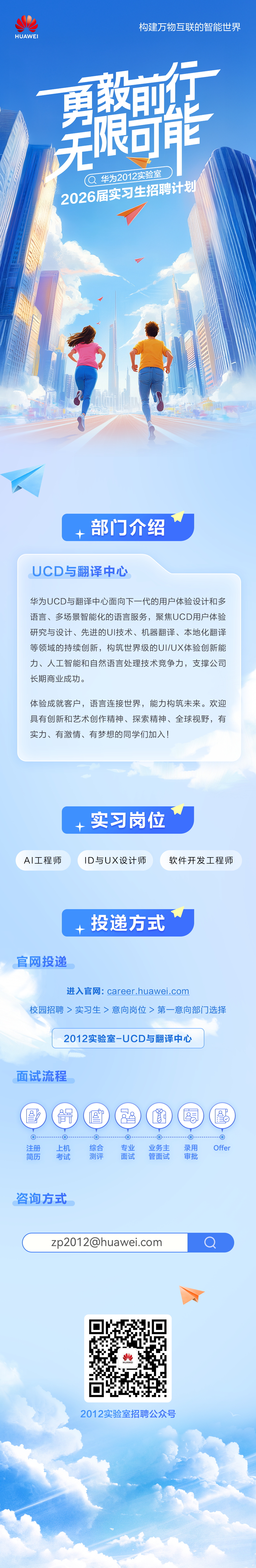 <p>HUAWEI</p>
<p>构建万物互联的智能世界</p>
<p>无電</p>
<p>华为2012实验室<br/>2026届实习生招聘计划</p>
<p>部门介绍</p>
<p>UCD与翻译中心</p>
<p>华为UCD与翻译中心面向下一代的用户体验设计和多<br/>语言、多场景智能化的语言服务，聚焦UCD用户体验<br/>研究与设计、先进的UI技术、机器翻译、本地化翻译<br/>等领域的持续创新，构筑世界级的UI/UX体验创新能<br/>力、人工智能和自然语言处理技术竞争力，支撑公司<br/>长期商业成功。</p>
<p>体验成就客户，语言连接世界，能力构筑未来。欢迎<br/>具有创新和艺术创作精神、探索精神、全球视野，有<br/>实力、有激情、有梦想的同学们加入!</p>
<p>AI工程师</p>
<p>实习岗位</p>
<p>ID与UX设计师</p>
<p>软件开发工程师</p>
<p>投递方式</p>
<p>官网投递</p>
<p>进入官网:career.huawei.com</p>
<p>校园招聘>实习生>意向岗位>第一意向部门选择</p>
<p>2012实验室-UCD与翻译中心</p>
<p>面试流程</p>
<p>8<br/>K</p>
<p>o</p>
<p>注册</p>
<p>简历</p>
<p> </p>
<p>上机</p>
<p>考试</p>
<p>88<br/>8</p>
<p>综合</p>
<p>测评</p>
<p>口<br/>[</p>
<p>专业</p>
<p>面试</p>
<p>雪</p>
<p>业务主</p>
<p>管面试</p>
<p>8</p>
<p>O</p>
<p>录用</p>
<p>审批</p>
<p>8</p>
<p>0</p>
<p>Offer</p>
<p>咨询方式</p>
<p>****</p>
<p> </p>
<p>HUAWEI</p>
<p>2012实验室招聘公众号</p>
