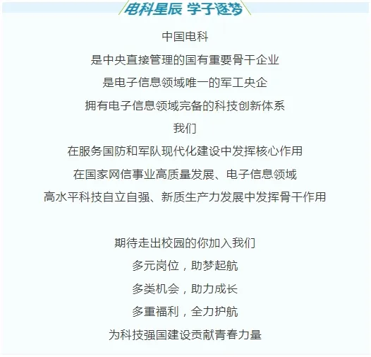 <p>电科星辰学子逐梦</p>
<p>中国电科</p>
<p>是中央直接管理的国有重要骨干企业</p>
<p>是电子信息领域唯一的军工央企</p>
<p>拥有电子信息领域完备的科技创新体系</p>
<p>我们</p>
<p>在服务国防和军队现代化建设中发挥核心作用<br/>在国家网信事业高质量发展、电子信息领域</p>
<p>高水平科技自立自强、新质生产力发展中发挥骨干作用</p>
<p>期待走出校园的你加入我们</p>
<p>多元岗位，助梦起航<br/>多类机会，助力成长<br/>多重福利，全力护航</p>
<p>为科技强国建设贡献青春力量</p>
