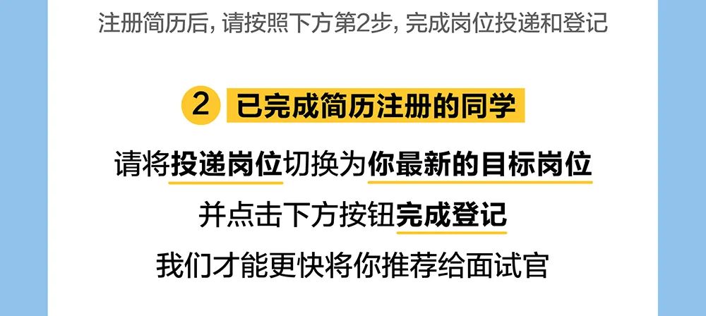 <p>注册简历后,请按照下方第2步,完成岗位投递和登记</p>
<p>2</p>
<p>已完成简历注册的同学</p>
<p>请将投递岗位切换为你最新的目标岗位</p>
<p>并点击下方按钮完成登记<br/>我们才能更快将你推荐给面试官</p>
