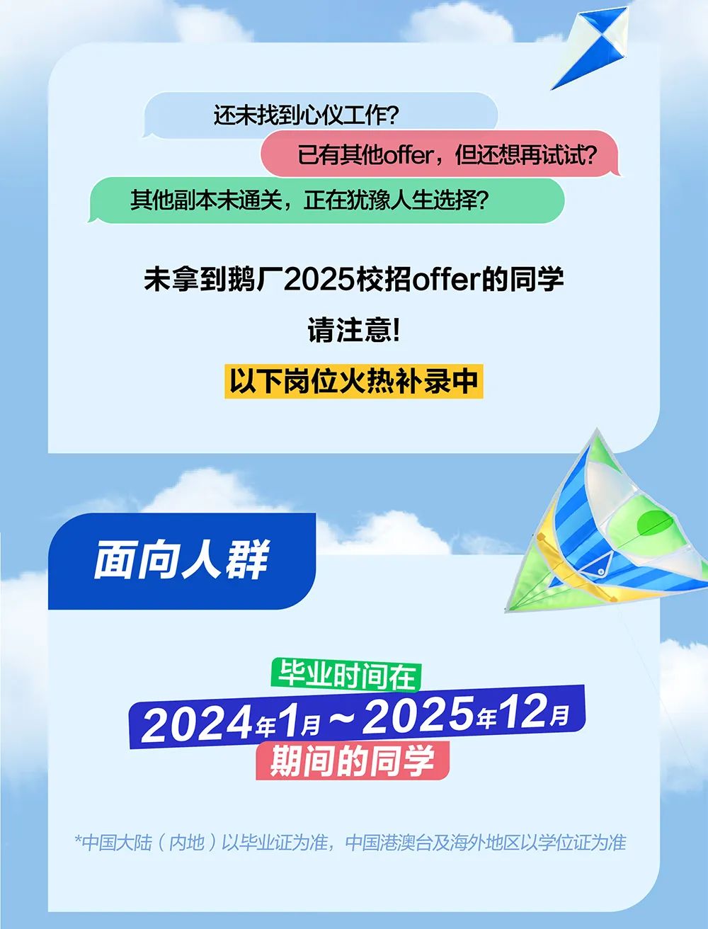 <p>还未找到心仪工作?</p>
<p>已有其他offer,但还想再试试?</p>
<p>其他副本未通关,正在犹豫人生选择?</p>
<p>未拿到鹅厂2025校招offer的同学</p>
<p>请注意!</p>
<p>以下岗位火热补录中</p>
<p>面向人群</p>
<p>毕业时间在</p>
<p>2024年1月~2025年12月</p>
<p>期间的同学</p>
<p>*中国大陆(内地)以毕业证为准,中国港澳台及海外地区以学位证为准</p>
