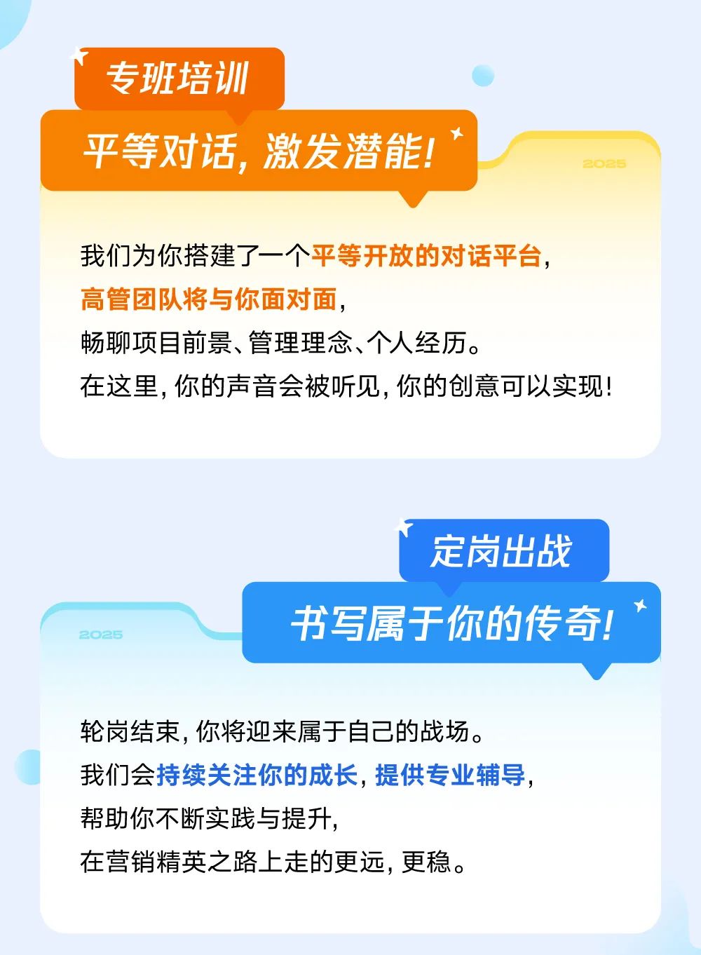 <p>专班培训</p>
<p>t</p>
<p>平等对话,激发潜能!2026</p>
<p>我们为你搭建了一个平等开放的对话平台,</p>
<p>高管团队将与你面对面,</p>
<p>畅聊项目前景、管理理念、个人经历。</p>
<p>在这里,你的声音会被听见,你的创意可以实现!</p>
<p>定岗出战</p>
<p>卜</p>
<p>2025书写属于你的传奇!</p>
<p>轮岗结束,你将迎来属于自己的战场。</p>
<p>我们会持续关注你的成长,提供专业辅导,</p>
<p>帮助你不断实践与提升,</p>
<p>在营销精英之路上走的更远,更稳。</p>
