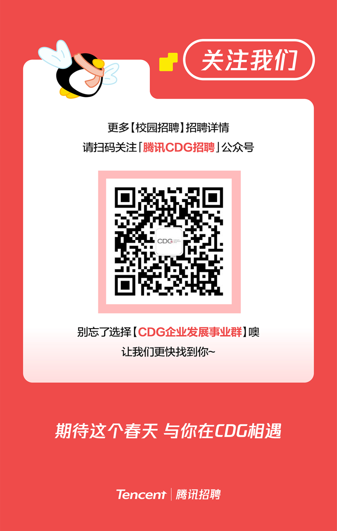 <p>关注我们</p>
<p>更多(校园招聘]招聘详情</p>
<p>请扫码关注「腾讯CDG招聘」公众号</p>
<p>别忘了选择[CDG企业发展事业群]噢</p>
<p>让我们更快找到你~</p>
<p>期待这个春天与你在CDG相遇</p>
<p>Tencent腾讯招聘</p>
