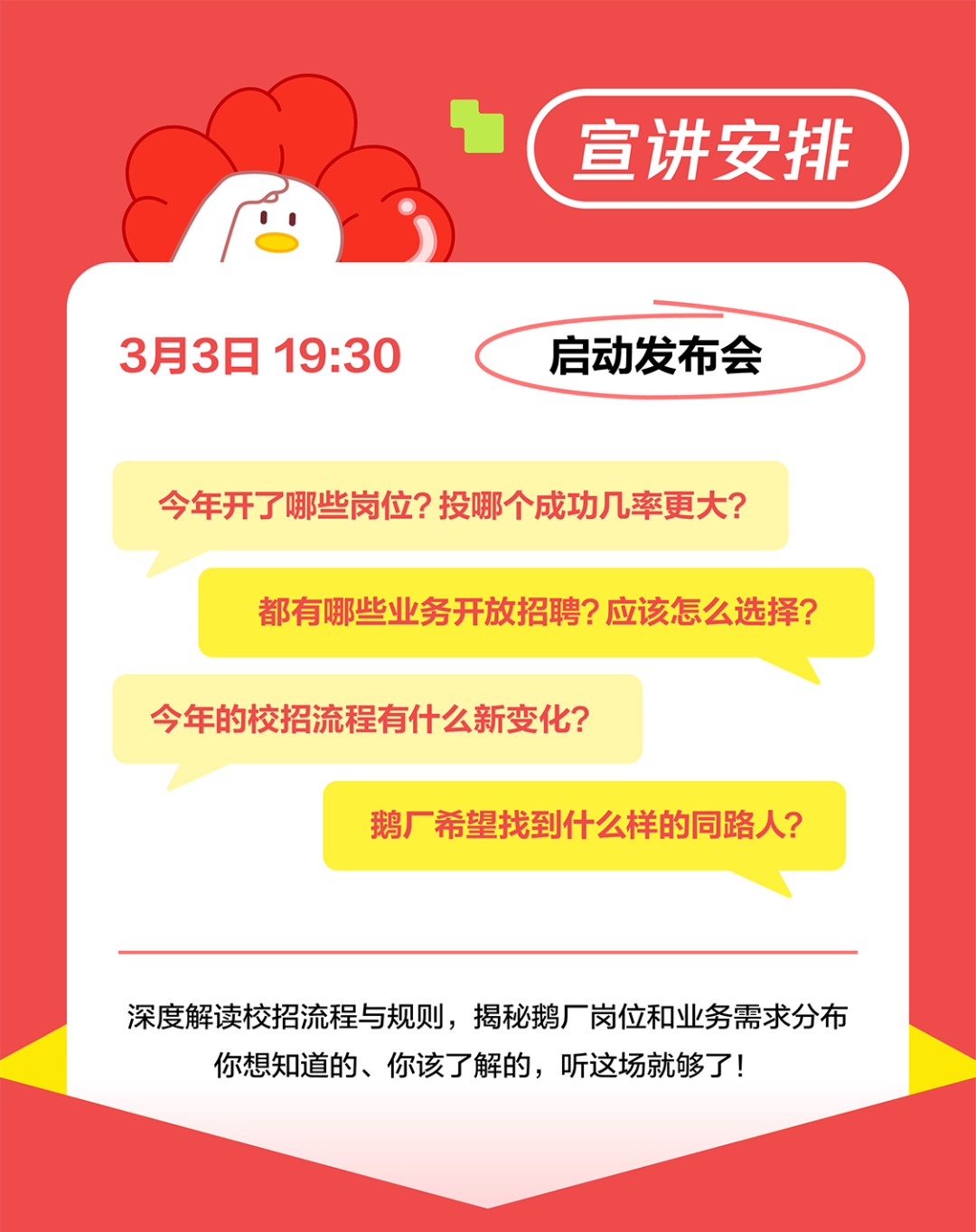 <p>宣讲安排</p>
<p>3月3日19:30</p>
<p>启动发布会</p>
<p>今年开了哪些岗位?投哪个成功几率更大?</p>
<p>都有哪些业务开放招聘?应该怎么选择?</p>
<p>今年的校招流程有什么新变化?</p>
<p>鹅厂希望找到什么样的同路人?</p>
<p>深度解读校招流程与规则，揭秘鹅厂岗位和业务需求分布<br/>你想知道的、你该了解的，听这场就够了!</p>
