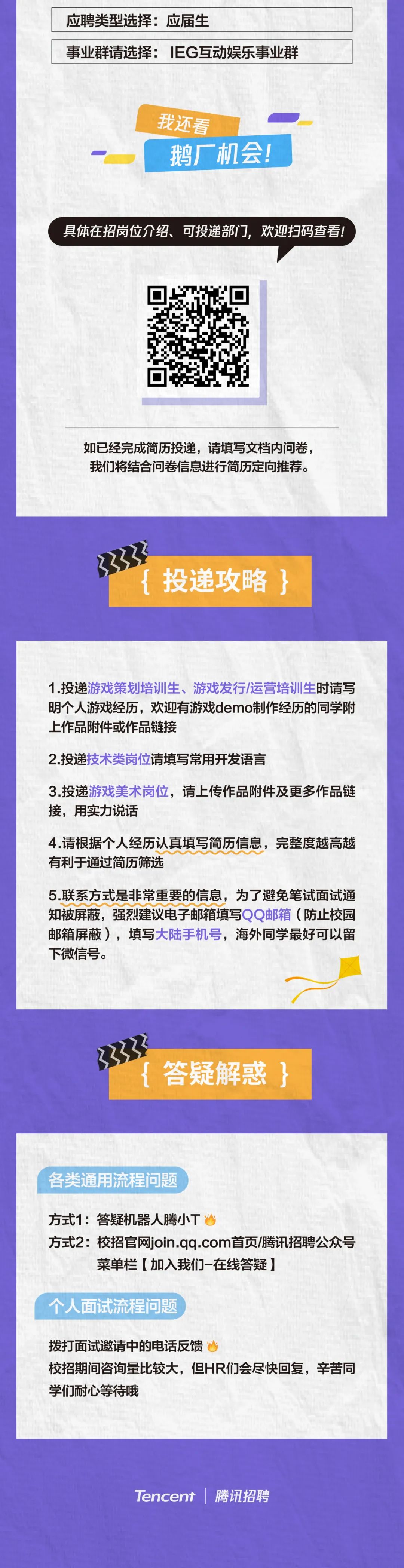 <p>应聘类型选择:应届生</p>
<p>事业群请选择:IEG互动娱乐事业群</p>
<p>我还看</p>
<p>鹅厂机会!</p>
<p>具体在招岗位介绍、可投递部门，欢迎扫码查看!</p>
<p>如已经完成简历投递，请填写文档内问卷，<br/>我们将结合问卷信息进行简历定向推荐。</p>
<p>投递攻略}</p>
<p>1.投递游戏策划培训生、游戏发行/运营培训生时请写<br/>明个人游戏经历，欢迎有游戏demo制作经历的同学附<br/>上作品附件或作品链接</p>
<p>2.投递技术类岗位请填写常用开发语言</p>
<p>3.投递游戏美术岗位，请上传作品附件及更多作品链<br/>接，用实力说话</p>
<p>4.请根据个人经历认真填写简历信息，完整度越高越<br/>有利于通过简历筛选</p>
<p>5.联系方式是非常重要的信息，为了避免笔试面试通<br/>知被屏蔽，强烈建议电子邮箱填写QQ邮箱(防止校园<br/>邮箱屏蔽)，填写大陆手机号，海外同学最好可以留<br/>下微信号。</p>
<p>答疑解惑}</p>
<p>各类通用流程问题</p>
<p>方式1:答疑机器人腾小T</p>
<p>方式2:校招官网join.qq.com首页/腾讯招聘公众号</p>
<p>菜单栏[加入我们-在线答疑]</p>
<p>个人面试流程问题</p>
<p>拨打面试邀请中的电话反馈</p>
<p>校招期间咨询量比较大，但HR们会尽快回复，辛苦同<br/>学们耐心等待哦</p>
<p>Tencent</p>
<p>腾讯招聘</p>
